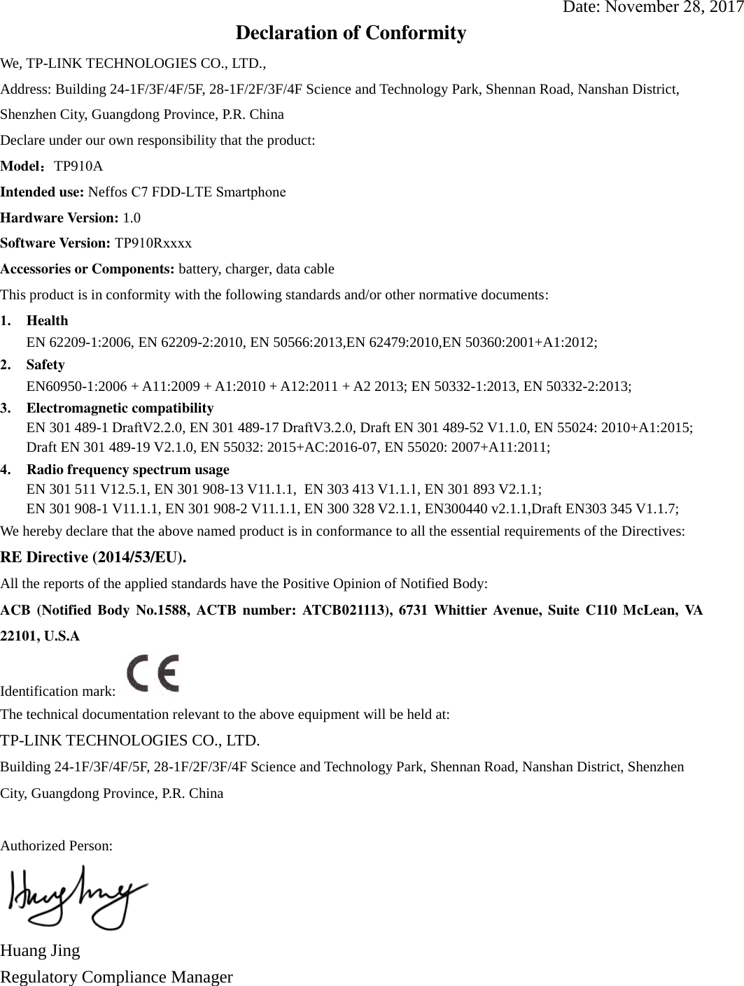 Date: November 28, 2017Declaration of Conformity We, TP-LINK TECHNOLOGIES CO., LTD., Address: Building 24-1F/3F/4F/5F, 28-1F/2F/3F/4F Science and Technology Park, Shennan Road, Nanshan District, Shenzhen City, Guangdong Province, P.R. China    Declare under our own responsibility that the product: Model：TP910AIntended use: Neffos C7 FDD-LTE SmartphoneHardware Version: 1.0 Software Version: TP910RxxxxAccessories or Components: battery, charger, data cable This product is in conformity with the following standards and/or other normative documents: 1. HealthEN 62209-1:2006, EN 62209-2:2010, EN 50566:2013,EN 62479:2010,EN 50360:2001+A1:2012;2. SafetyEN60950-1:2006 + A11:2009 + A1:2010 + A12:2011 + A2 2013; EN 50332-1:2013, EN 50332-2:2013;3. Electromagnetic compatibilityEN 301 489-1 DraftV2.2.0, EN 301 489-17 DraftV3.2.0, Draft EN 301 489-52 V1.1.0, EN 55024: 2010+A1:2015;Draft EN 301 489-19 V2.1.0, EN 55032: 2015+AC:2016-07, EN 55020: 2007+A11:2011;4. Radio frequency spectrum usageEN 301 511 V12.5.1, EN 301 908-13 V11.1.1,  EN 303 413 V1.1.1, EN 301 893 V2.1.1;EN 301 908-1 V11.1.1, EN 301 908-2 V11.1.1, EN 300 328 V2.1.1, EN300440 v2.1.1,Draft EN303 345 V1.1.7;We hereby declare that the above named product is in conformance to all the essential requirements of the Directives: RE Directive (2014/53/EU). All the reports of the applied standards have the Positive Opinion of Notified Body: ACB  (Notified Body  No.1588,  ACTB  number: ATCB021113),  6731  Whittier Avenue,  Suite C110  McLean,  VA 22101, U.S.A Identification mark: The technical documentation relevant to the above equipment will be held at: TP-LINK TECHNOLOGIES CO., LTD. Building 24-1F/3F/4F/5F, 28-1F/2F/3F/4F Science and Technology Park, Shennan Road, Nanshan District, Shenzhen City, Guangdong Province, P.R. China Authorized Person: Huang Jing Regulatory Compliance Manager 