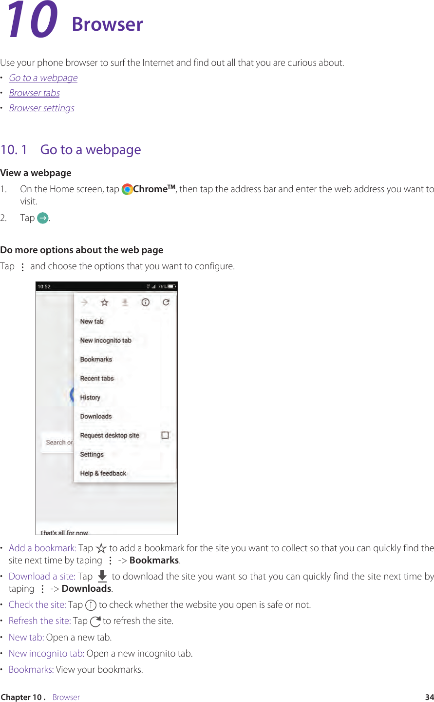 34Chapter 10 .    BrowserBrowserUse your phone browser to surf the Internet and find out all that you are curious about.•  Go to a webpage•  Browser tabs•  Browser settings10. 1  Go to a webpageView a webpage1.  On the Home screen, tap  ChromeTM, then tap the address bar and enter the web address you want to visit.2.  Tap  .Do more options about the web pageTap   and choose the options that you want to configure.•  Add a bookmark: Tap   to add a bookmark for the site you want to collect so that you can quickly find the site next time by taping   -&gt; Bookmarks.•  Download a site: Tap     to download the site you want so that you can quickly find the site next time by taping   -&gt; Downloads.•  Check the site: Tap   to check whether the website you open is safe or not.•  Refresh the site: Tap   to refresh the site.•  New tab: Open a new tab.•  New incognito tab: Open a new incognito tab.•  Bookmarks: View your bookmarks.10
