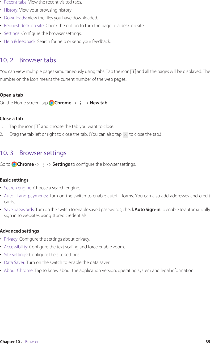 35Chapter 10 .    Browser•  Recent tabs: View the recent visited tabs.•  History: View your browsing history.•  Downloads: View the files you have downloaded.•  Request desktop site: Check the option to turn the page to a desktop site.•  Settings: Configure the browser settings.•  Help &amp; feedback: Search for help or send your feedback.10. 2  Browser tabsYou can view multiple pages simultaneously using tabs. Tap the icon   and all the pages will be displayed. Thenumber on the icon means the current number of the web pages.Open a tabOn the Home screen, tap  Chrome -&gt;  -&gt; New tab.Close a tab1.  Tap the icon   and choose the tab you want to close.2.  Drag the tab left or right to close the tab. (You can also tap   to close the tab.)10. 3  Browser settingsGo to  Chrome -&gt;   -&gt; Settings to configure the browser settings.Basic settings•  Search engine: Choose a search engine.•  Autofill and payments: Turn on the switch to enable autofill forms. You can also add addresses and credit cards.•  Save passwords: Turn on the switch to enable saved passwords; check Auto Sign-in to enable to automatically sign in to websites using stored credentials.Advanced settings•  Privacy: Configure the settings about privacy.•  Accessibility: Configure the text scaling and force enable zoom.•  Site settings: Configure the site settings.•  Data Saver: Turn on the switch to enable the data saver.•  About Chrome: Tap to know about the application version, operating system and legal information.