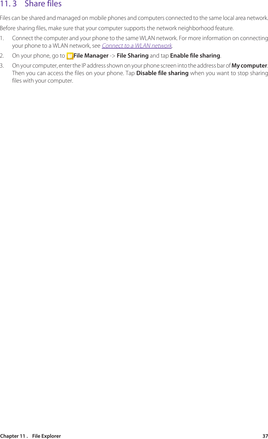 37Chapter 11 .    File Explorer11. 3  Share filesFiles can be shared and managed on mobile phones and computers connected to the same local area network.Before sharing files, make sure that your computer supports the network neighborhood feature.1.  Connect the computer and your phone to the same WLAN network. For more information on connecting your phone to a WLAN network, see Connect to a WLAN network.2.  On your phone, go to  File Manager -&gt; File Sharing and tap Enable file sharing.3.  On your computer, enter the IP address shown on your phone screen into the address bar of My computer. Then you can access the files on your phone. Tap Disable file sharing when you want to stop sharing files with your computer.