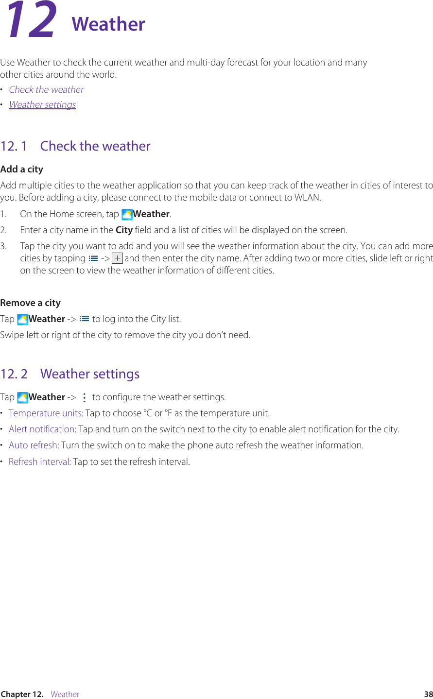 38Chapter 12.    WeatherWeatherUse Weather to check the current weather and multi-day forecast for your location and many other cities around the world. •  Check the weather•  Weather settings12. 1  Check the weatherAdd a cityAdd multiple cities to the weather application so that you can keep track of the weather in cities of interest to you. Before adding a city, please connect to the mobile data or connect to WLAN.1.  On the Home screen, tap  Weather.2.  Enter a city name in the City field and a list of cities will be displayed on the screen. 3.  Tap the city you want to add and you will see the weather information about the city. You can add more cities by tapping   -&gt; and then enter the city name. After adding two or more cities, slide left or right on the screen to view the weather information of different cities.Remove a cityTap  Weather -&gt;   to log into the City list.Swipe left or rignt of the city to remove the city you don’t need.12. 2  Weather settingsTap  Weather -&gt;   to configure the weather settings.•  Temperature units: Tap to choose ℃ or ℉ as the temperature unit.•  Alert notification: Tap and turn on the switch next to the city to enable alert notification for the city.•  Auto refresh: Turn the switch on to make the phone auto refresh the weather information.•  Refresh interval: Tap to set the refresh interval.12