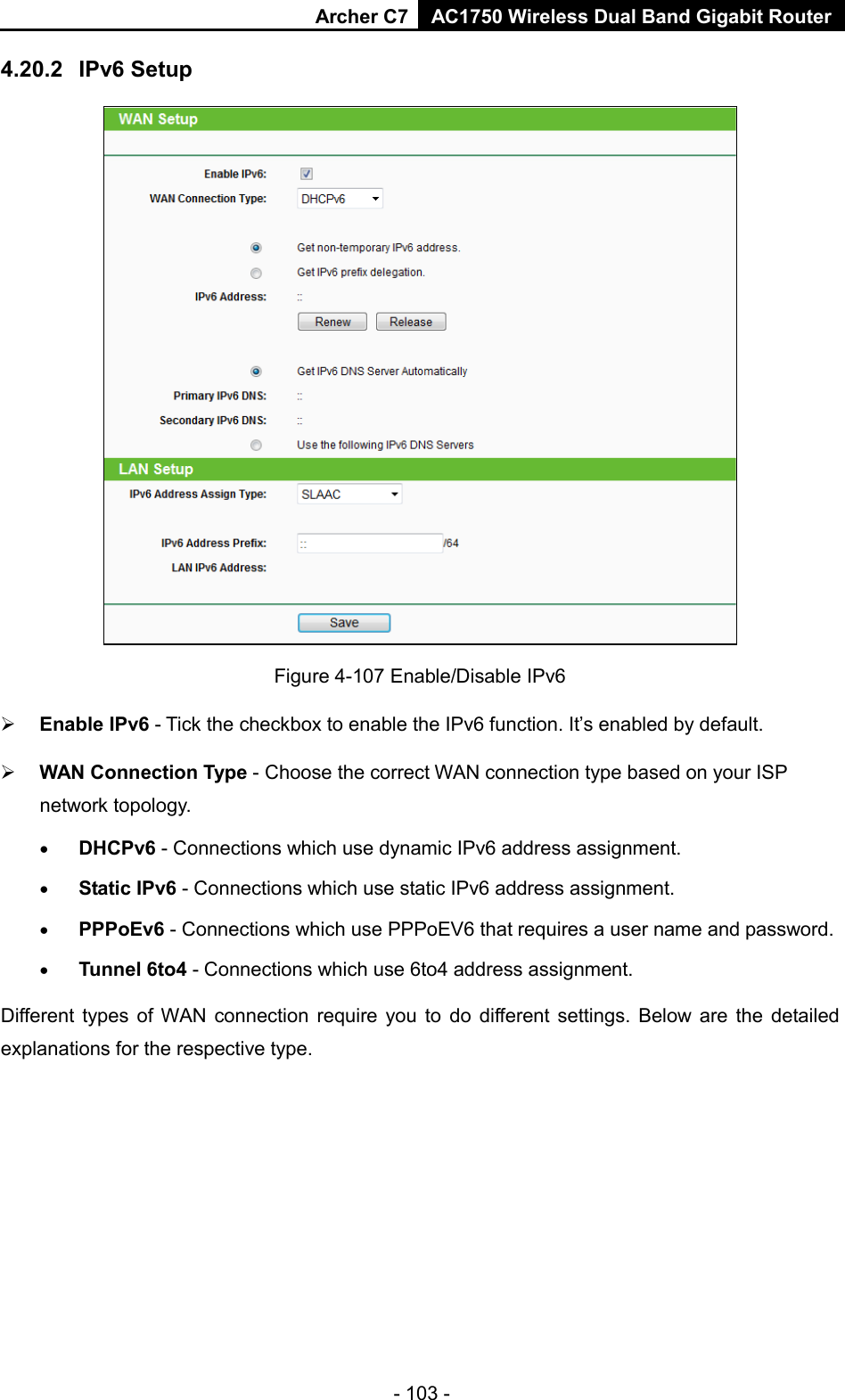 Archer C7 AC1750 Wireless Dual Band Gigabit Router  - 103 - 4.20.2 IPv6 Setup  Figure 4-107 Enable/Disable IPv6  Enable IPv6 - Tick the checkbox to enable the IPv6 function. It’s enabled by default.  WAN Connection Type - Choose the correct WAN connection type based on your ISP network topology. • DHCPv6 - Connections which use dynamic IPv6 address assignment.   • Static IPv6 - Connections which use static IPv6 address assignment.   • PPPoEv6 - Connections which use PPPoEV6 that requires a user name and password.   • Tunnel 6to4 - Connections which use 6to4 address assignment. Different types of WAN connection require you to do different settings. Below are the detailed explanations for the respective type. 