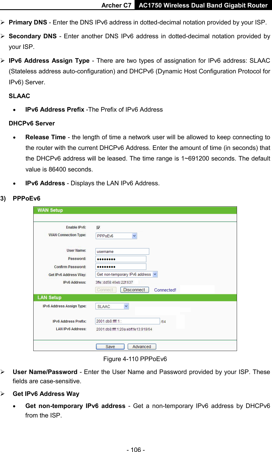 Archer C7 AC1750 Wireless Dual Band Gigabit Router  - 106 -  Primary DNS - Enter the DNS IPv6 address in dotted-decimal notation provided by your ISP.  Secondary DNS - Enter another DNS IPv6 address in dotted-decimal notation provided by your ISP.  IPv6 Address Assign Type - There are two types of assignation for IPv6 address: SLAAC (Stateless address auto-configuration) and DHCPv6 (Dynamic Host Configuration Protocol for IPv6) Server. SLAAC • IPv6 Address Prefix -The Prefix of IPv6 Address DHCPv6 Server • Release Time - the length of time a network user will be allowed to keep connecting to the router with the current DHCPv6 Address. Enter the amount of time (in seconds) that the DHCPv6 address will be leased. The time range is 1~691200 seconds. The default value is 86400 seconds. • IPv6 Address - Displays the LAN IPv6 Address. 3) PPPoEv6  Figure 4-110 PPPoEv6  User Name/Password - Enter the User Name and Password provided by your ISP. These fields are case-sensitive.  Get IPv6 Address Way   • Get non-temporary IPv6 address  -  Get a non-temporary IPv6 address by DHCPv6 from the ISP.   