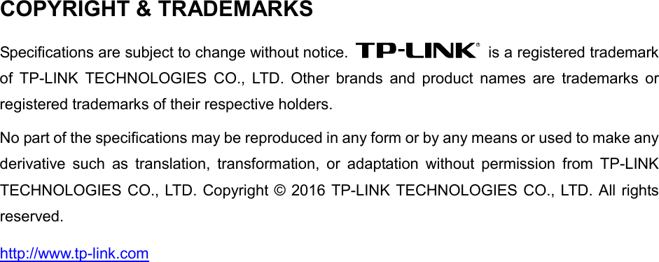   COPYRIGHT &amp; TRADEMARKS Specifications are subject to change without notice.   is a registered trademark of  TP-LINK TECHNOLOGIES CO., LTD. Other brands and product names are trademarks or registered trademarks of their respective holders. No part of the specifications may be reproduced in any form or by any means or used to make any derivative such as translation, transformation, or adaptation without permission from TP-LINK TECHNOLOGIES CO., LTD. Copyright © 2016 TP-LINK TECHNOLOGIES CO., LTD. All rights reserved. http://www.tp-link.com 