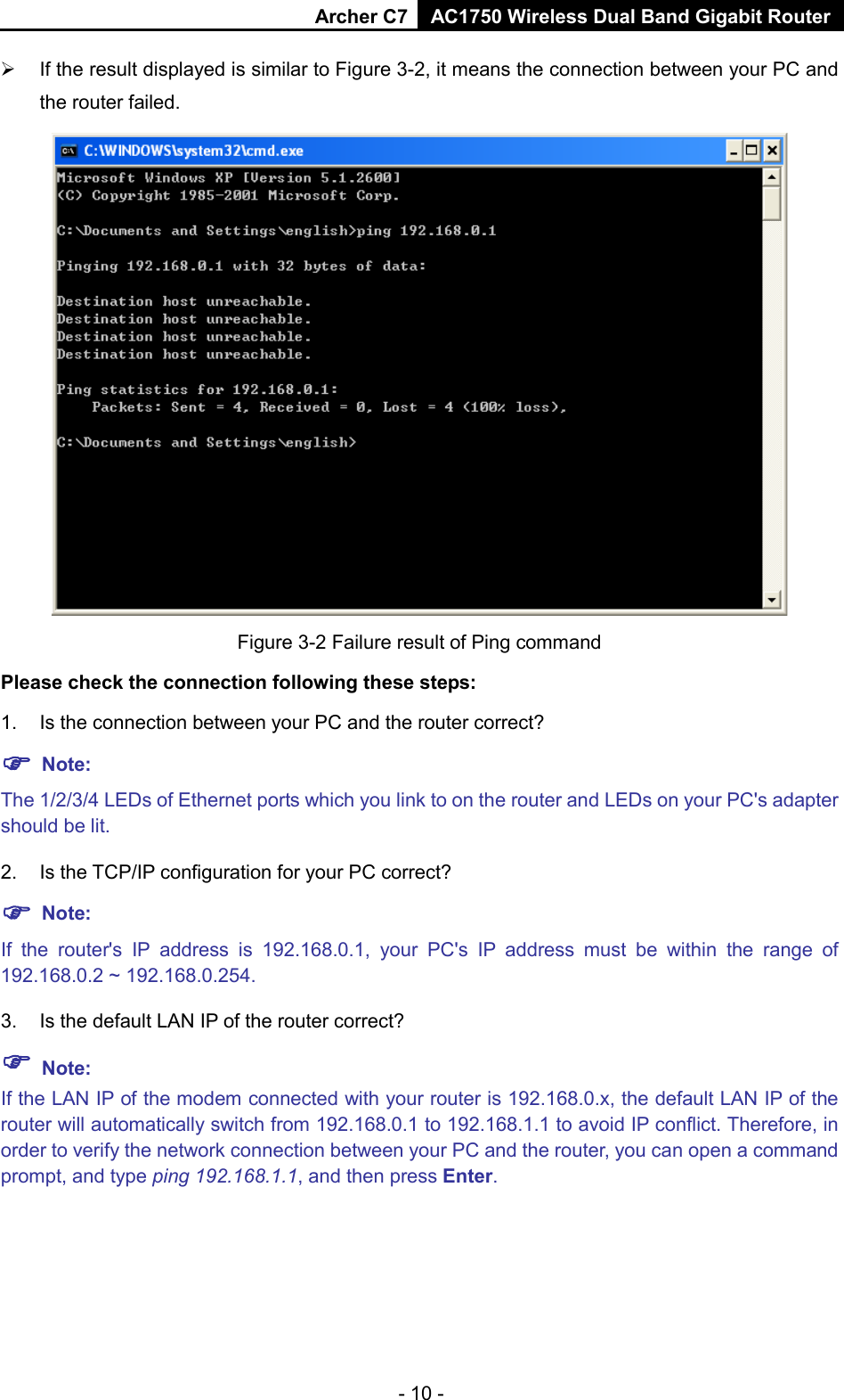 Archer C7 AC1750 Wireless Dual Band Gigabit Router  - 10 -  If the result displayed is similar to Figure 3-2, it means the connection between your PC and the router failed.    Figure 3-2 Failure result of Ping command Please check the connection following these steps: 1. Is the connection between your PC and the router correct?  Note: The 1/2/3/4 LEDs of Ethernet ports which you link to on the router and LEDs on your PC&apos;s adapter should be lit. 2. Is the TCP/IP configuration for your PC correct?  Note:   If  the  router&apos;s IP address is 192.168.0.1, your PC&apos;s IP address must be within the range of 192.168.0.2 ~ 192.168.0.254. 3. Is the default LAN IP of the router correct?  Note:   If the LAN IP of the modem connected with your router is 192.168.0.x, the default LAN IP of the router will automatically switch from 192.168.0.1 to 192.168.1.1 to avoid IP conflict. Therefore, in order to verify the network connection between your PC and the router, you can open a command prompt, and type ping 192.168.1.1, and then press Enter. 