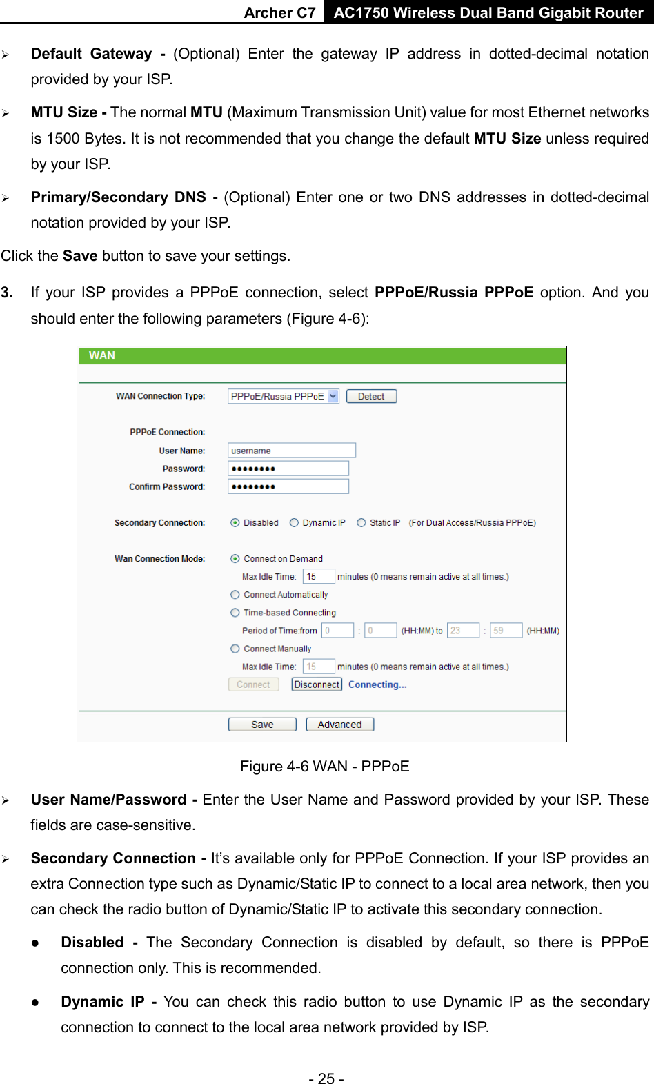 Archer C7 AC1750 Wireless Dual Band Gigabit Router  - 25 -  Default Gateway  - (Optional) Enter the gateway IP address in dotted-decimal notation provided by your ISP.  MTU Size - The normal MTU (Maximum Transmission Unit) value for most Ethernet networks is 1500 Bytes. It is not recommended that you change the default MTU Size unless required by your ISP.    Primary/Secondary DNS - (Optional) Enter one or two DNS addresses in dotted-decimal notation provided by your ISP. Click the Save button to save your settings. 3. If your ISP provides a PPPoE connection, select PPPoE/Russia PPPoE option.  And you should enter the following parameters (Figure 4-6):  Figure 4-6 WAN - PPPoE  User Name/Password - Enter the User Name and Password provided by your ISP. These fields are case-sensitive.  Secondary Connection - It’s available only for PPPoE Connection. If your ISP provides an extra Connection type such as Dynamic/Static IP to connect to a local area network, then you can check the radio button of Dynamic/Static IP to activate this secondary connection.  Disabled - The Secondary Connection is disabled by default,  so there is PPPoE connection only. This is recommended.  Dynamic IP -  You can check this radio button to use Dynamic IP as the secondary connection to connect to the local area network provided by ISP. 