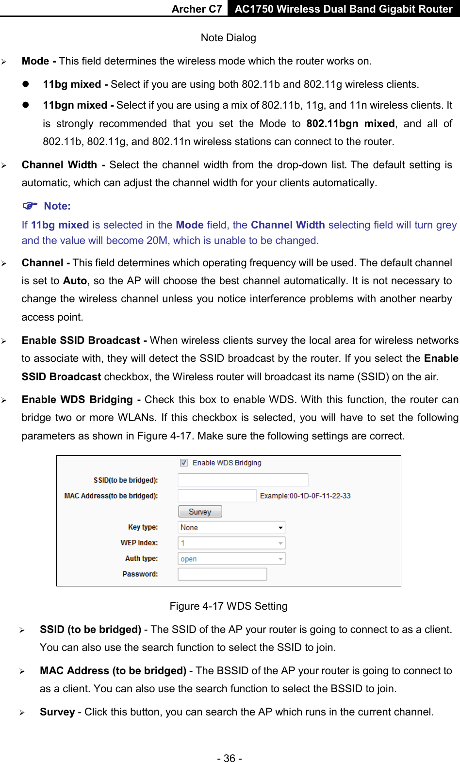 Archer C7 AC1750 Wireless Dual Band Gigabit Router  - 36 - Note Dialog    Mode - This field determines the wireless mode which the router works on.  11bg mixed - Select if you are using both 802.11b and 802.11g wireless clients.  11bgn mixed - Select if you are using a mix of 802.11b, 11g, and 11n wireless clients. It is strongly recommended that you set the Mode to 802.11bgn mixed, and all of 802.11b, 802.11g, and 802.11n wireless stations can connect to the router.  Channel  Width -  Select the channel width from the drop-down list. The default setting is automatic, which can adjust the channel width for your clients automatically.  Note:   If 11bg mixed is selected in the Mode field, the Channel Width selecting field will turn grey and the value will become 20M, which is unable to be changed.    Channel - This field determines which operating frequency will be used. The default channel is set to Auto, so the AP will choose the best channel automatically. It is not necessary to change the wireless channel unless you notice interference problems with another nearby access point.  Enable SSID Broadcast - When wireless clients survey the local area for wireless networks to associate with, they will detect the SSID broadcast by the router. If you select the Enable SSID Broadcast checkbox, the Wireless router will broadcast its name (SSID) on the air.  Enable WDS Bridging - Check this box to enable WDS. With this function, the router can bridge two or more WLANs. If this checkbox is selected, you will have to set the following parameters as shown in Figure 4-17. Make sure the following settings are correct.  Figure 4-17 WDS Setting  SSID (to be bridged) - The SSID of the AP your router is going to connect to as a client. You can also use the search function to select the SSID to join.  MAC Address (to be bridged) - The BSSID of the AP your router is going to connect to as a client. You can also use the search function to select the BSSID to join.  Survey - Click this button, you can search the AP which runs in the current channel. 