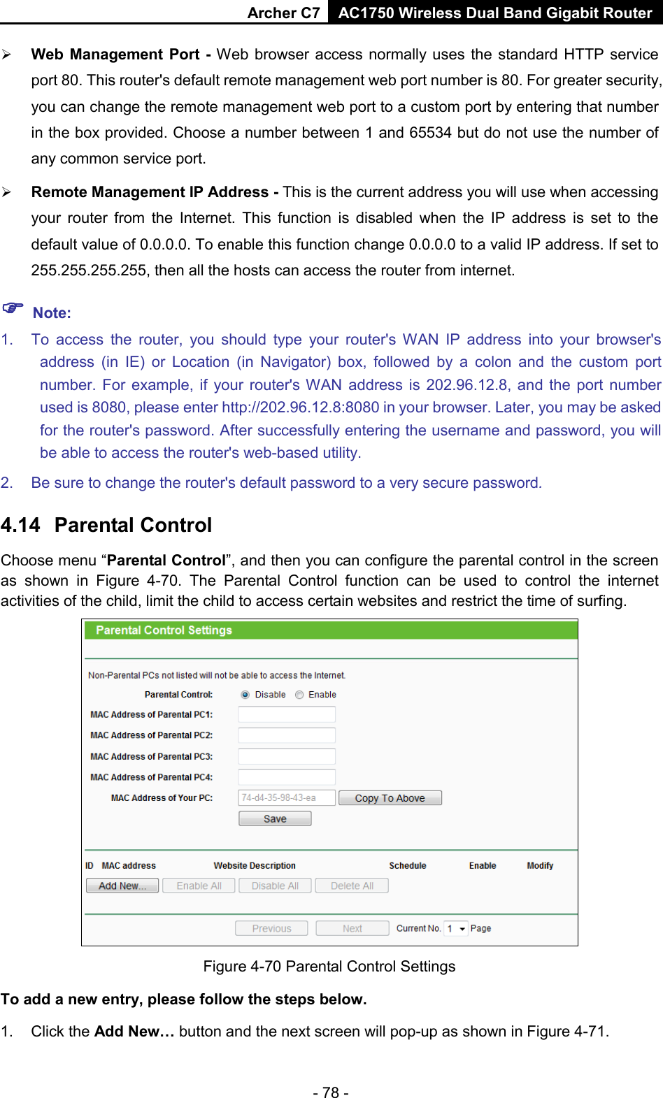 Archer C7 AC1750 Wireless Dual Band Gigabit Router  - 78 -  Web Management Port  - Web browser access normally uses the standard HTTP service port 80. This router&apos;s default remote management web port number is 80. For greater security, you can change the remote management web port to a custom port by entering that number in the box provided. Choose a number between 1 and 65534 but do not use the number of any common service port.    Remote Management IP Address - This is the current address you will use when accessing your  router from the Internet. This function is disabled when the IP address is set to the default value of 0.0.0.0. To enable this function change 0.0.0.0 to a valid IP address. If set to 255.255.255.255, then all the hosts can access the router from internet.    Note: 1. To access the  router, you should type your router&apos;s WAN IP address into your browser&apos;s address (in IE) or Location (in Navigator) box, followed by a colon and the custom port number. For example, if your router&apos;s WAN address is 202.96.12.8, and  the port number used is 8080, please enter http://202.96.12.8:8080 in your browser. Later, you may be asked for the router&apos;s password. After successfully entering the username and password, you will be able to access the router&apos;s web-based utility. 2. Be sure to change the router&apos;s default password to a very secure password. 4.14 Parental Control Choose menu “Parental Control”, and then you can configure the parental control in the screen as shown in Figure  4-70. The Parental Control function can be used to control the internet activities of the child, limit the child to access certain websites and restrict the time of surfing.  Figure 4-70 Parental Control Settings To add a new entry, please follow the steps below. 1.  Click the Add New… button and the next screen will pop-up as shown in Figure 4-71. 