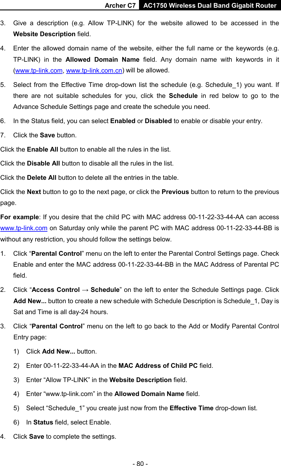 Archer C7 AC1750 Wireless Dual Band Gigabit Router  - 80 - 3. Give a description (e.g. Allow TP-LINK) for the website allowed to be accessed in the Website Description field. 4. Enter the allowed domain name of the website, either the full name or the keywords (e.g. TP-LINK)  in the Allowed Domain Name field.  Any domain name with keywords in it (www.tp-link.com, www.tp-link.com.cn) will be allowed. 5. Select from the Effective Time drop-down list the schedule (e.g. Schedule_1) you want. If there are not suitable schedules for you, click the Schedule  in red below to go to the Advance Schedule Settings page and create the schedule you need. 6. In the Status field, you can select Enabled or Disabled to enable or disable your entry. 7. Click the Save button. Click the Enable All button to enable all the rules in the list. Click the Disable All button to disable all the rules in the list. Click the Delete All button to delete all the entries in the table. Click the Next button to go to the next page, or click the Previous button to return to the previous page. For example: If you desire that the child PC with MAC address 00-11-22-33-44-AA can access www.tp-link.com on Saturday only while the parent PC with MAC address 00-11-22-33-44-BB is without any restriction, you should follow the settings below. 1. Click “Parental Control” menu on the left to enter the Parental Control Settings page. Check Enable and enter the MAC address 00-11-22-33-44-BB in the MAC Address of Parental PC field.   2. Click “Access Control → Schedule” on the left to enter the Schedule Settings page. Click Add New... button to create a new schedule with Schedule Description is Schedule_1, Day is Sat and Time is all day-24 hours.   3. Click “Parental Control” menu on the left to go back to the Add or Modify Parental Control Entry page:   1) Click Add New... button.   2) Enter 00-11-22-33-44-AA in the MAC Address of Child PC field.   3) Enter “Allow TP-LINK” in the Website Description field.   4) Enter “www.tp-link.com” in the Allowed Domain Name field.   5) Select “Schedule_1” you create just now from the Effective Time drop-down list.   6) In Status field, select Enable.   4. Click Save to complete the settings. 
