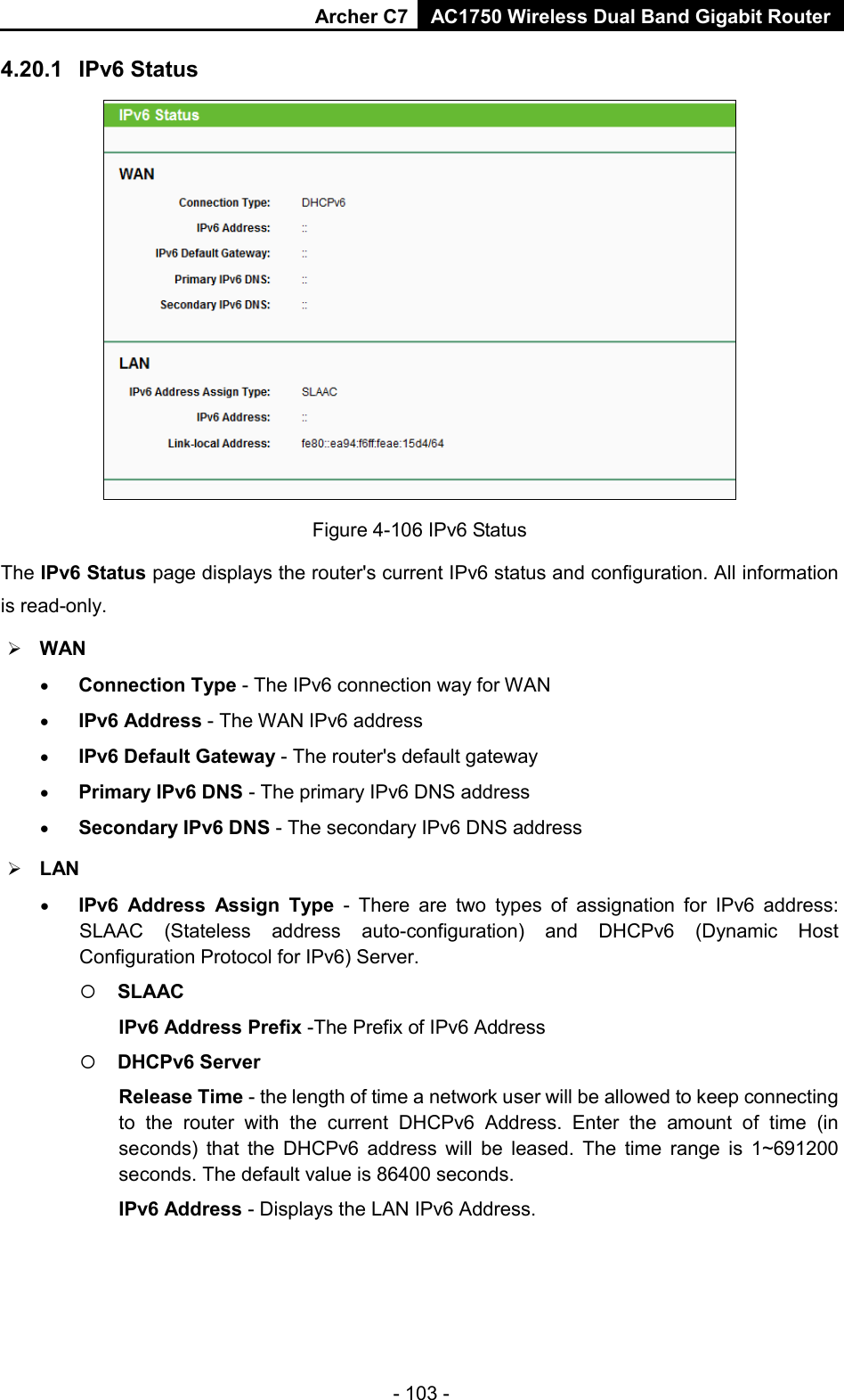 Archer C7 AC1750 Wireless Dual Band Gigabit Router  4.20.1 IPv6 Status  Figure 4-106 IPv6 Status The IPv6 Status page displays the router&apos;s current IPv6 status and configuration. All information is read-only.    WAN   • Connection Type - The IPv6 connection way for WAN • IPv6 Address - The WAN IPv6 address • IPv6 Default Gateway - The router&apos;s default gateway • Primary IPv6 DNS - The primary IPv6 DNS address • Secondary IPv6 DNS - The secondary IPv6 DNS address  LAN • IPv6 Address Assign Type  -  There are two types of assignation for IPv6 address: SLAAC (Stateless address auto-configuration) and DHCPv6 (Dynamic Host Configuration Protocol for IPv6) Server.  SLAAC IPv6 Address Prefix -The Prefix of IPv6 Address  DHCPv6 Server Release Time - the length of time a network user will be allowed to keep connecting to the router with the current DHCPv6 Address. Enter the amount of time (in seconds) that the DHCPv6 address will be leased. The time range is 1~691200 seconds. The default value is 86400 seconds. IPv6 Address - Displays the LAN IPv6 Address. - 103 - 