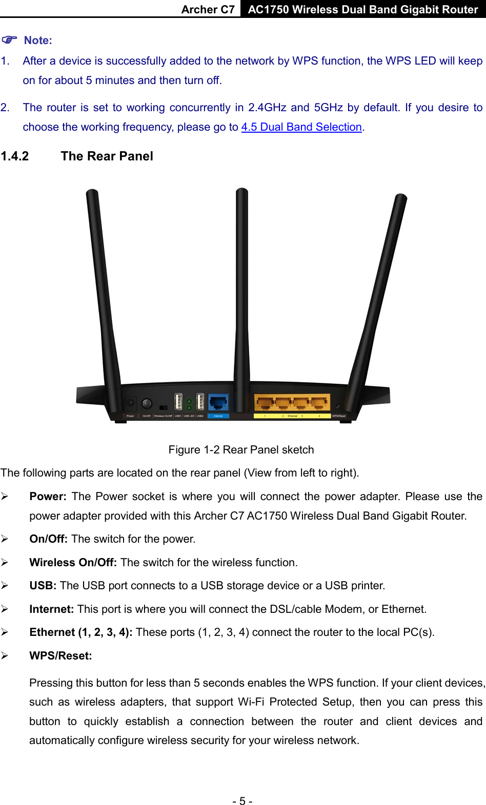 Archer C7 AC1750 Wireless Dual Band Gigabit Router   Note: 1. After a device is successfully added to the network by WPS function, the WPS LED will keep on for about 5 minutes and then turn off.   2. The router is set to working concurrently in 2.4GHz and 5GHz by default. If you desire to choose the working frequency, please go to 4.5 Dual Band Selection. 1.4.2 The Rear Panel  Figure 1-2 Rear Panel sketch The following parts are located on the rear panel (View from left to right).  Power:  The Power socket is where you will connect the power adapter.  Please use the power adapter provided with this Archer C7 AC1750 Wireless Dual Band Gigabit Router.  On/Off: The switch for the power.  Wireless On/Off: The switch for the wireless function.  USB: The USB port connects to a USB storage device or a USB printer.  Internet: This port is where you will connect the DSL/cable Modem, or Ethernet.  Ethernet (1, 2, 3, 4): These ports (1, 2, 3, 4) connect the router to the local PC(s).  WPS/Reset:   Pressing this button for less than 5 seconds enables the WPS function. If your client devices, such as wireless adapters, that support Wi-Fi  Protected Setup, then you can press this button to quickly  establish a connection between the router and client devices and automatically configure wireless security for your wireless network.   - 5 - 
