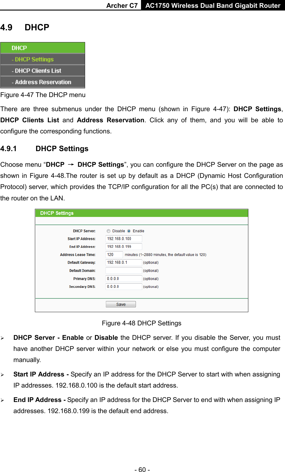 Archer C7 AC1750 Wireless Dual Band Gigabit Router  4.9 DHCP  Figure 4-47 The DHCP menu There are three submenus under the DHCP menu (shown in Figure  4-47):  DHCP Settings, DHCP Clients List and  Address Reservation. Click any of them, and you will be able to configure the corresponding functions. 4.9.1 DHCP Settings Choose menu “DHCP → DHCP Settings”, you can configure the DHCP Server on the page as shown in Figure 4-48.The  router is set up by default as a DHCP (Dynamic Host Configuration Protocol) server, which provides the TCP/IP configuration for all the PC(s) that are connected to the router on the LAN.    Figure 4-48 DHCP Settings  DHCP Server - Enable or Disable the DHCP server. If you disable the Server, you must have another DHCP server within your network or else you must configure the computer manually.  Start IP Address - Specify an IP address for the DHCP Server to start with when assigning IP addresses. 192.168.0.100 is the default start address.  End IP Address - Specify an IP address for the DHCP Server to end with when assigning IP addresses. 192.168.0.199 is the default end address. - 60 - 