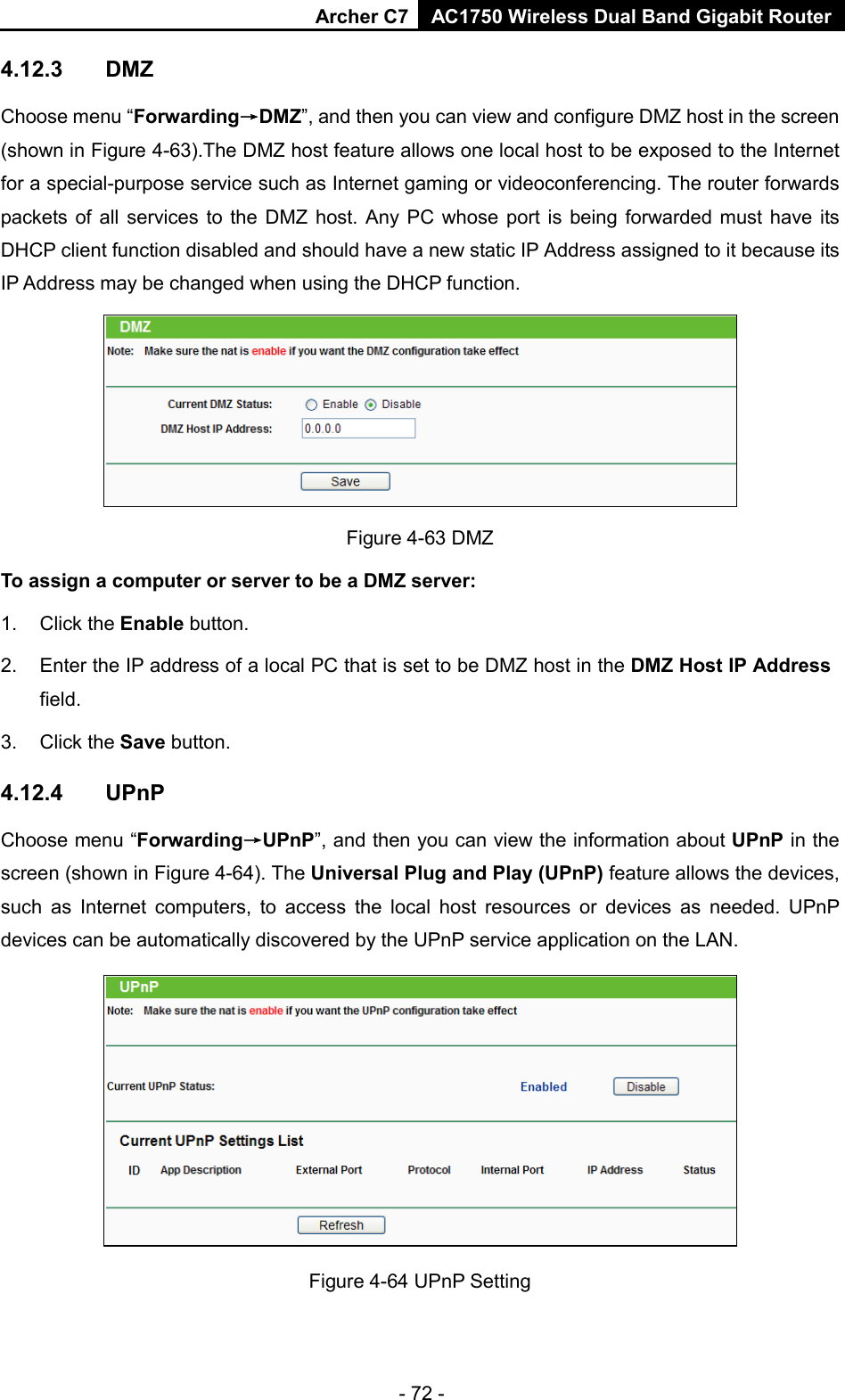 Archer C7 AC1750 Wireless Dual Band Gigabit Router  4.12.3 DMZ Choose menu “Forwarding→DMZ”, and then you can view and configure DMZ host in the screen (shown in Figure 4-63).The DMZ host feature allows one local host to be exposed to the Internet for a special-purpose service such as Internet gaming or videoconferencing. The router forwards packets of all services to the DMZ host. Any PC whose port is being forwarded must have its DHCP client function disabled and should have a new static IP Address assigned to it because its IP Address may be changed when using the DHCP function.  Figure 4-63 DMZ To assign a computer or server to be a DMZ server:   1. Click the Enable button.   2. Enter the IP address of a local PC that is set to be DMZ host in the DMZ Host IP Address field.   3. Click the Save button.   4.12.4 UPnP Choose menu “Forwarding→UPnP”, and then you can view the information about UPnP in the screen (shown in Figure 4-64). The Universal Plug and Play (UPnP) feature allows the devices, such as Internet computers, to access the local host resources or devices as needed. UPnP devices can be automatically discovered by the UPnP service application on the LAN.  Figure 4-64 UPnP Setting - 72 - 