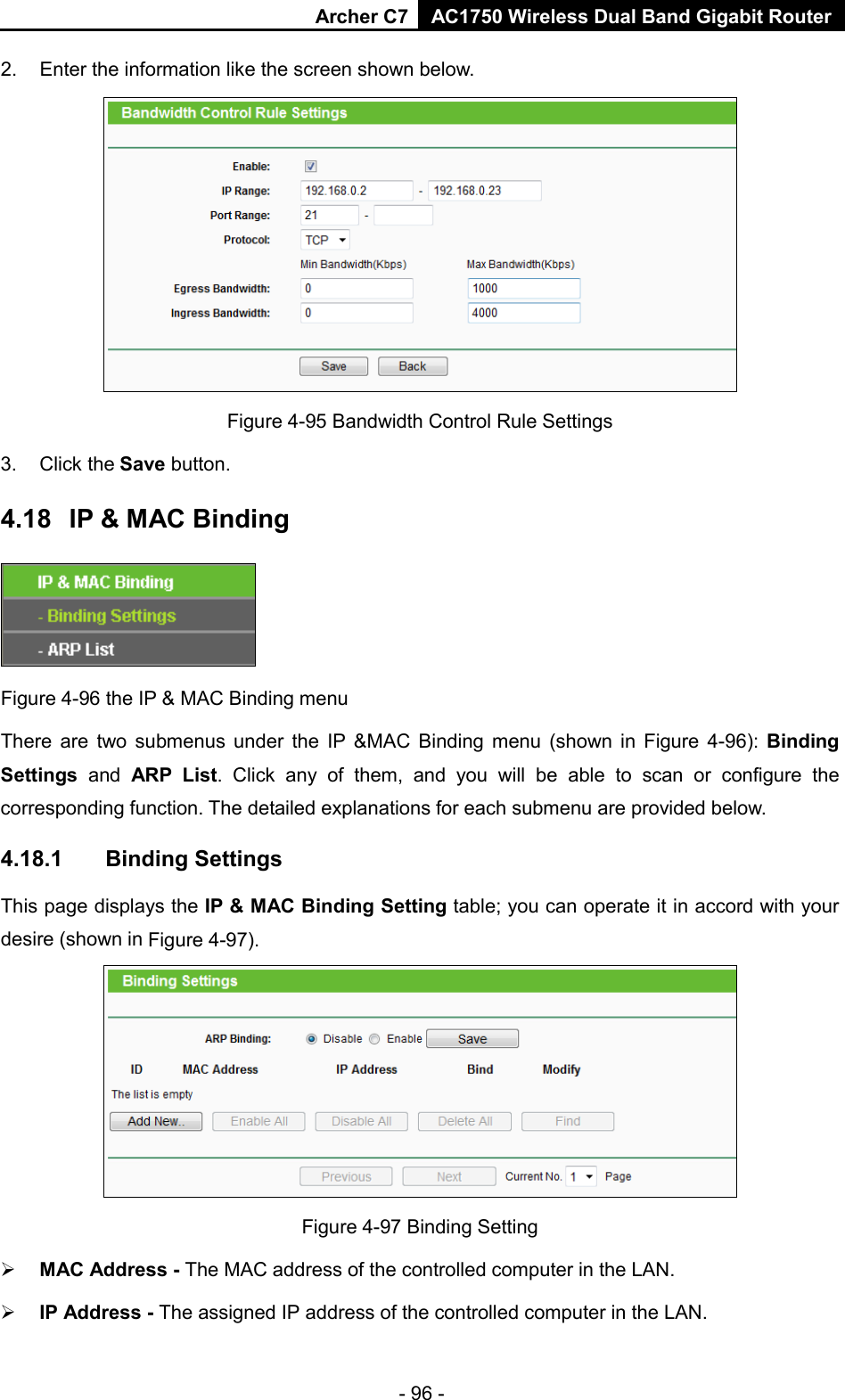Archer C7 AC1750 Wireless Dual Band Gigabit Router  - 96 - 2. Enter the information like the screen shown below.  Figure 4-95 Bandwidth Control Rule Settings 3. Click the Save button. 4.18 IP &amp; MAC Binding  Figure 4-96 the IP &amp; MAC Binding menu There are two submenus under the IP &amp;MAC Binding menu (shown in Figure  4-96):  Binding Settings  and ARP List. Click any of them, and you will be able to scan or configure the corresponding function. The detailed explanations for each submenu are provided below. 4.18.1 Binding Settings This page displays the IP &amp; MAC Binding Setting table; you can operate it in accord with your desire (shown in Figure 4-97).    Figure 4-97 Binding Setting  MAC Address - The MAC address of the controlled computer in the LAN.    IP Address - The assigned IP address of the controlled computer in the LAN.   