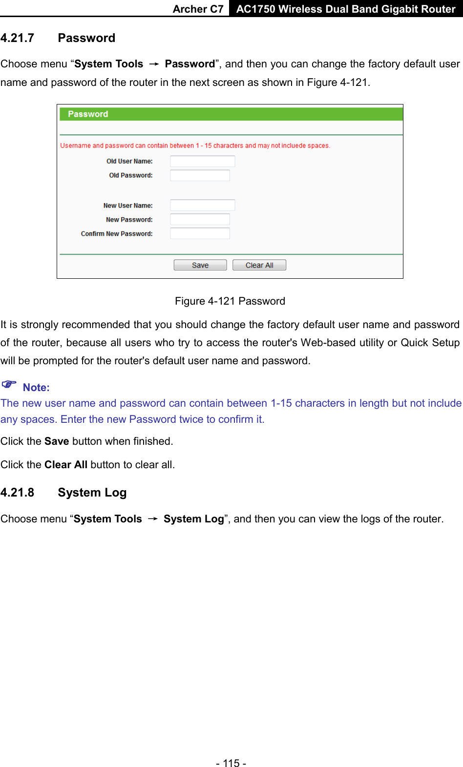 Archer C7 AC1750 Wireless Dual Band Gigabit Router  - 115 - 4.21.7 Password Choose menu “System Tools → Password”, and then you can change the factory default user name and password of the router in the next screen as shown in Figure 4-121.  Figure 4-121 Password It is strongly recommended that you should change the factory default user name and password of the router, because all users who try to access the router&apos;s Web-based utility or Quick Setup will be prompted for the router&apos;s default user name and password.  Note: The new user name and password can contain between 1-15 characters in length but not include any spaces. Enter the new Password twice to confirm it. Click the Save button when finished. Click the Clear All button to clear all. 4.21.8 System Log Choose menu “System Tools → System Log”, and then you can view the logs of the router. 