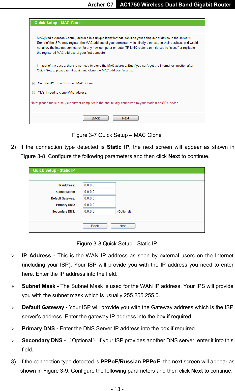 Archer C7 AC1750 Wireless Dual Band Gigabit Router  - 13 -  Figure 3-7 Quick Setup – MAC Clone 2)  If the connection type detected is Static IP,  the next screen will appear as shown in Figure 3-8. Configure the following parameters and then click Next to continue.  Figure 3-8 Quick Setup - Static IP  IP Address - This is the WAN IP address as seen by external users on the Internet (including your ISP). Your ISP will provide you with the IP address you need to enter here. Enter the IP address into the field.  Subnet Mask - The Subnet Mask is used for the WAN IP address. Your IPS will provide you with the subnet mask which is usually 255.255.255.0.  Default Gateway - Your ISP will provide you with the Gateway address which is the ISP server’s address. Enter the gateway IP address into the box if required.  Primary DNS - Enter the DNS Server IP address into the box if required.    Secondary DNS - （Optional） If your ISP provides another DNS server, enter it into this field. 3) If the connection type detected is PPPoE/Russian PPPoE, the next screen will appear as shown in Figure 3-9. Configure the following parameters and then click Next to continue. 