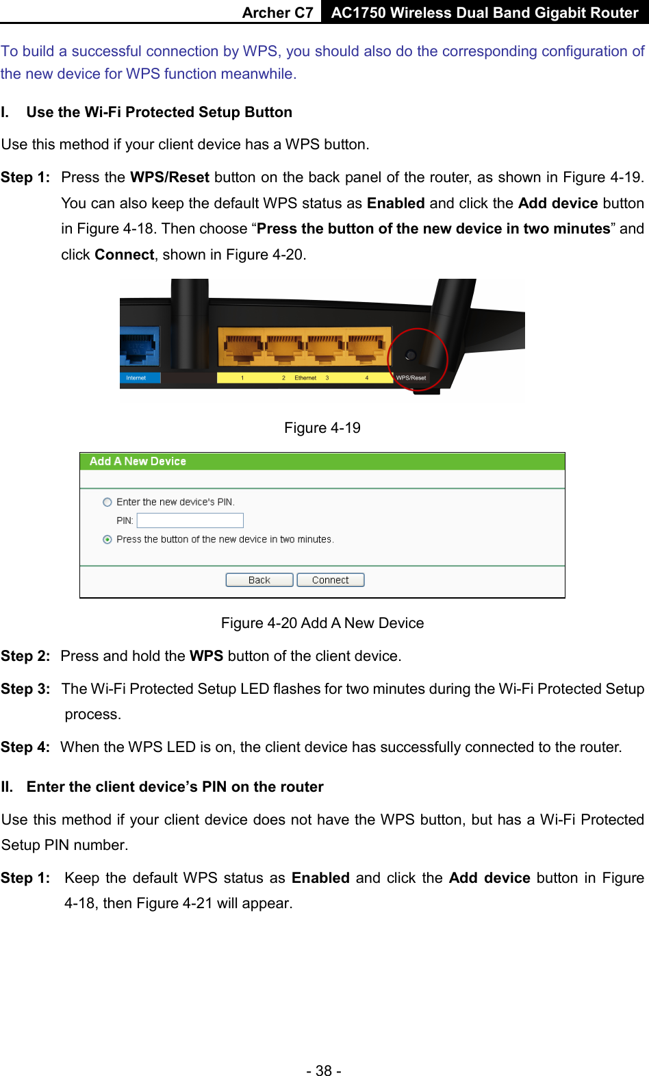 Archer C7 AC1750 Wireless Dual Band Gigabit Router  - 38 - To build a successful connection by WPS, you should also do the corresponding configuration of the new device for WPS function meanwhile. I. Use the Wi-Fi Protected Setup Button Use this method if your client device has a WPS button. Step 1: Press the WPS/Reset button on the back panel of the router, as shown in Figure 4-19. You can also keep the default WPS status as Enabled and click the Add device button in Figure 4-18. Then choose “Press the button of the new device in two minutes” and click Connect, shown in Figure 4-20.  Figure 4-19  Figure 4-20 Add A New Device Step 2: Press and hold the WPS button of the client device.   Step 3: The Wi-Fi Protected Setup LED flashes for two minutes during the Wi-Fi Protected Setup process.   Step 4: When the WPS LED is on, the client device has successfully connected to the router.   II. Enter the client device’s PIN on the router Use this method if your client device does not have the WPS button, but has a Wi-Fi Protected Setup PIN number. Step 1: Keep the default WPS  status as Enabled and click the Add device button in Figure 4-18, then Figure 4-21 will appear.   