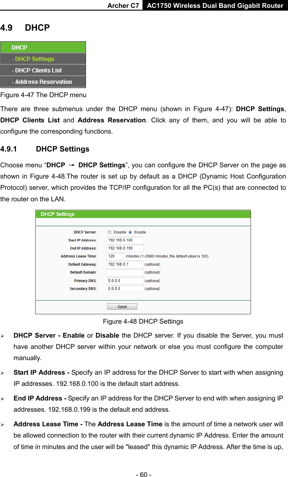 Archer C7 AC1750 Wireless Dual Band Gigabit Router  - 60 - 4.9 DHCP  Figure 4-47 The DHCP menu There are three submenus under the DHCP menu (shown in Figure  4-47):  DHCP Settings, DHCP Clients List and  Address Reservation. Click any of them, and you will be able to configure the corresponding functions. 4.9.1 DHCP Settings Choose menu “DHCP → DHCP Settings”, you can configure the DHCP Server on the page as shown in Figure 4-48.The  router is set up by default as a DHCP (Dynamic Host Configuration Protocol) server, which provides the TCP/IP configuration for all the PC(s) that are connected to the router on the LAN.    Figure 4-48 DHCP Settings  DHCP Server - Enable or Disable the DHCP server. If you disable the Server, you must have another DHCP server within your network or else you must configure the computer manually.  Start IP Address - Specify an IP address for the DHCP Server to start with when assigning IP addresses. 192.168.0.100 is the default start address.  End IP Address - Specify an IP address for the DHCP Server to end with when assigning IP addresses. 192.168.0.199 is the default end address.  Address Lease Time - The Address Lease Time is the amount of time a network user will be allowed connection to the router with their current dynamic IP Address. Enter the amount of time in minutes and the user will be &quot;leased&quot; this dynamic IP Address. After the time is up, 
