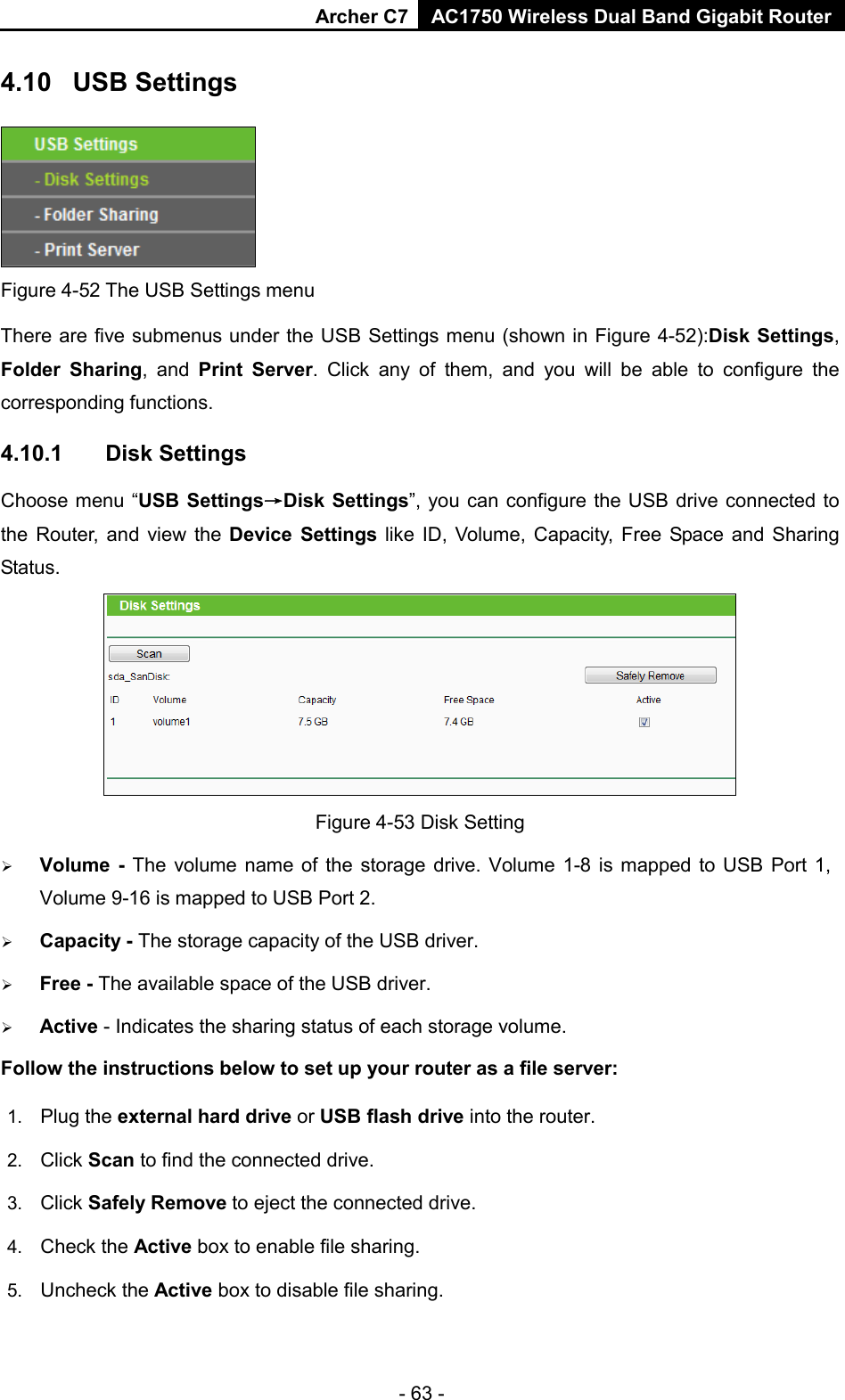 Archer C7 AC1750 Wireless Dual Band Gigabit Router  - 63 - 4.10 USB Settings  Figure 4-52 The USB Settings menu There are five submenus under the USB Settings menu (shown in Figure 4-52):Disk Settings, Folder Sharing, and  Print  Server. Click any of them, and you will be able to configure the corresponding functions. 4.10.1 Disk Settings Choose menu “USB Settings→Disk Settings”, you can configure the USB drive connected to the Router, and view the Device Settings like ID, Volume, Capacity, Free Space and Sharing Status.  Figure 4-53 Disk Setting  Volume  -  The volume name of the storage drive. Volume 1-8 is mapped to USB Port 1, Volume 9-16 is mapped to USB Port 2.  Capacity - The storage capacity of the USB driver.    Free - The available space of the USB driver.    Active - Indicates the sharing status of each storage volume. Follow the instructions below to set up your router as a file server:   1. Plug the external hard drive or USB flash drive into the router.   2. Click Scan to find the connected drive.   3. Click Safely Remove to eject the connected drive.   4. Check the Active box to enable file sharing.   5. Uncheck the Active box to disable file sharing.   