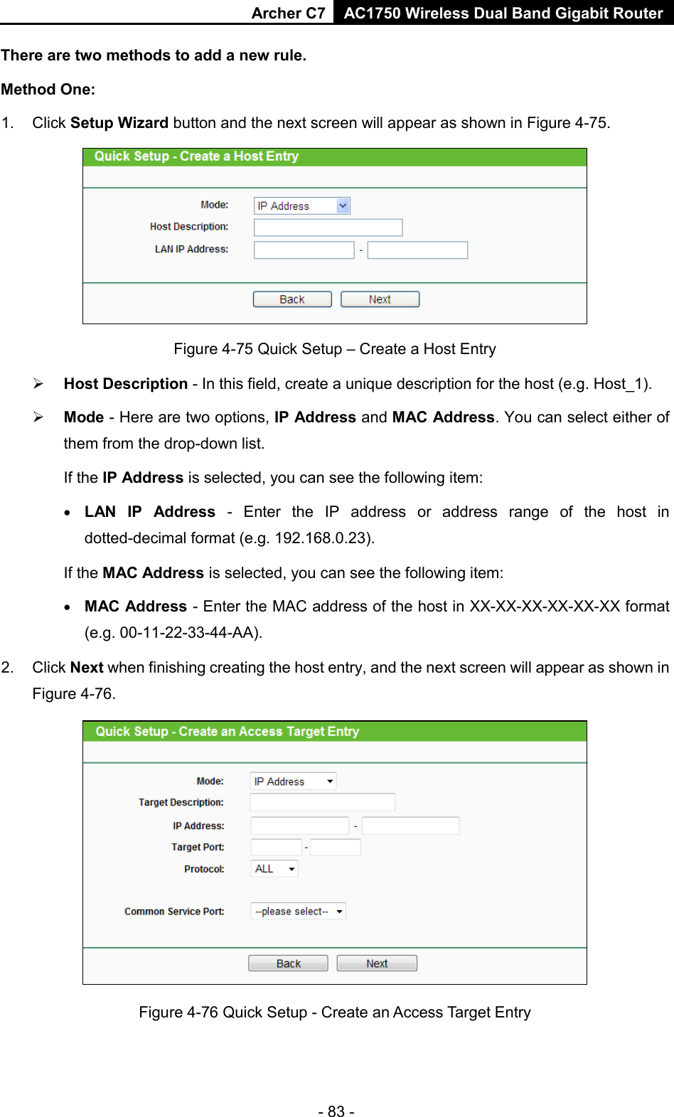 Archer C7 AC1750 Wireless Dual Band Gigabit Router  - 83 - There are two methods to add a new rule. Method One: 1. Click Setup Wizard button and the next screen will appear as shown in Figure 4-75.  Figure 4-75 Quick Setup – Create a Host Entry  Host Description - In this field, create a unique description for the host (e.g. Host_1).    Mode - Here are two options, IP Address and MAC Address. You can select either of them from the drop-down list.   If the IP Address is selected, you can see the following item: • LAN IP Address -  Enter the IP address or address range of the host in dotted-decimal format (e.g. 192.168.0.23).   If the MAC Address is selected, you can see the following item: • MAC Address - Enter the MAC address of the host in XX-XX-XX-XX-XX-XX format (e.g. 00-11-22-33-44-AA).   2.  Click Next when finishing creating the host entry, and the next screen will appear as shown in Figure 4-76.  Figure 4-76 Quick Setup - Create an Access Target Entry 