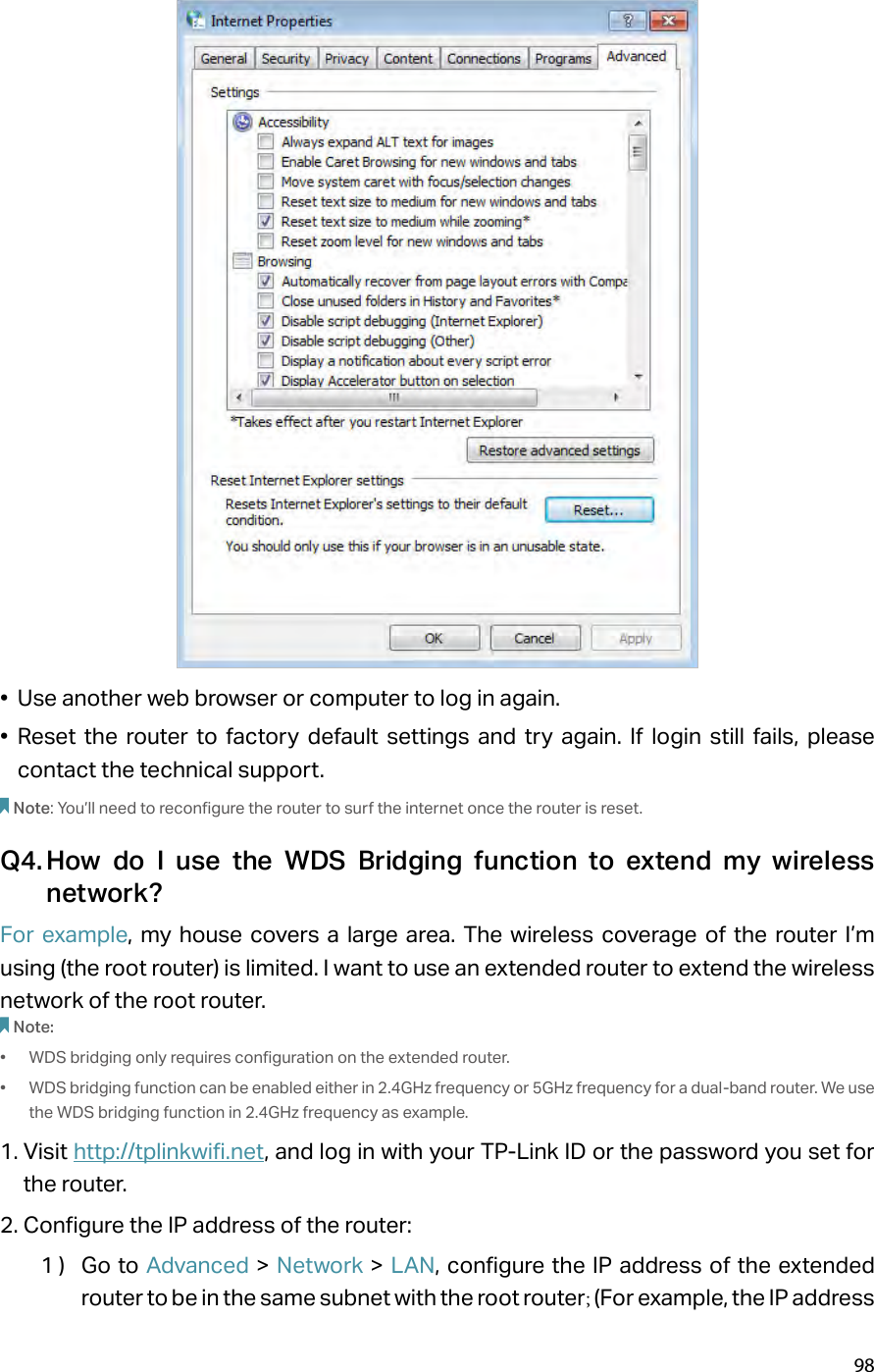 98•  Use another web browser or computer to log in again.•  Reset the router to factory default settings and try again. If login still fails, please contact the technical support.Note: You’ll need to reconfigure the router to surf the internet once the router is reset.Q4. How do I use the WDS Bridging function to extend my wireless network?For example, my house covers a large area. The wireless coverage of the router I’m using (the root router) is limited. I want to use an extended router to extend the wireless network of the root router.Note:•  WDS bridging only requires configuration on the extended router.•  WDS bridging function can be enabled either in 2.4GHz frequency or 5GHz frequency for a dual-band router. We use the WDS bridging function in 2.4GHz frequency as example.1. Visit http://tplinkwifi.net, and log in with your TP-Link ID or the password you set for the router. 2. Configure the IP address of the router:1 )  Go to Advanced &gt; Network &gt; LAN, configure the IP address of the extended router to be in the same subnet with the root router; (For example, the IP address 