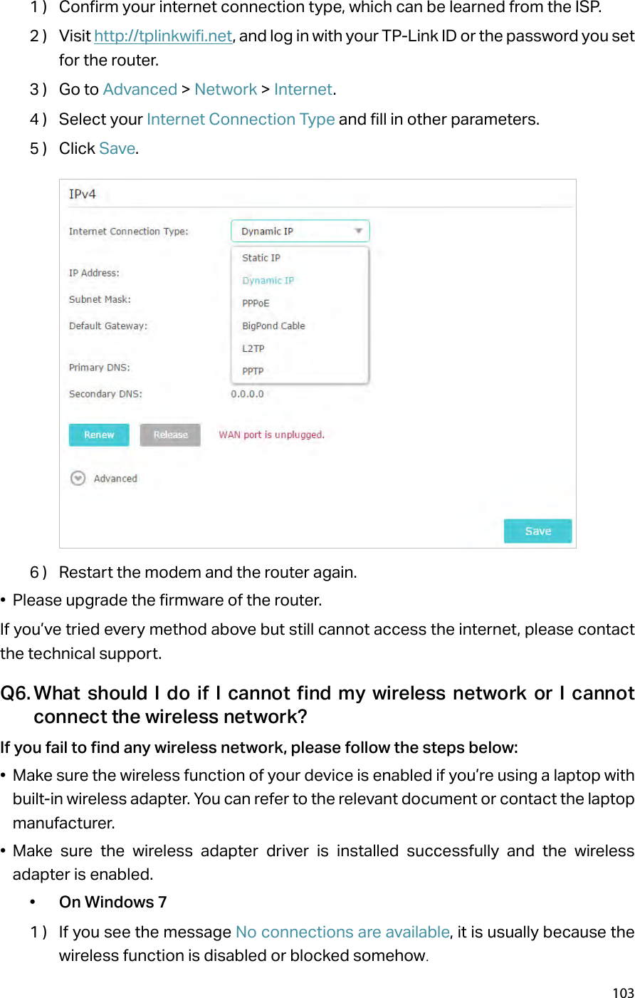 1031 )  Confirm your internet connection type, which can be learned from the ISP.2 )  Visit http://tplinkwifi.net, and log in with your TP-Link ID or the password you set for the router.3 )  Go to Advanced &gt; Network &gt; Internet.4 )  Select your Internet Connection Type and fill in other parameters.5 )  Click Save.6 )  Restart the modem and the router again.•  Please upgrade the firmware of the router.If you’ve tried every method above but still cannot access the internet, please contact the technical support.Q6. What should I do if I cannot find my wireless network or I cannot connect the wireless network?If you fail to find any wireless network, please follow the steps below:•  Make sure the wireless function of your device is enabled if you’re using a laptop with built-in wireless adapter. You can refer to the relevant document or contact the laptop manufacturer.•  Make sure the wireless adapter driver is installed successfully and the wireless adapter is enabled.•  On Windows 71 )  If you see the message No connections are available, it is usually because the wireless function is disabled or blocked somehow.