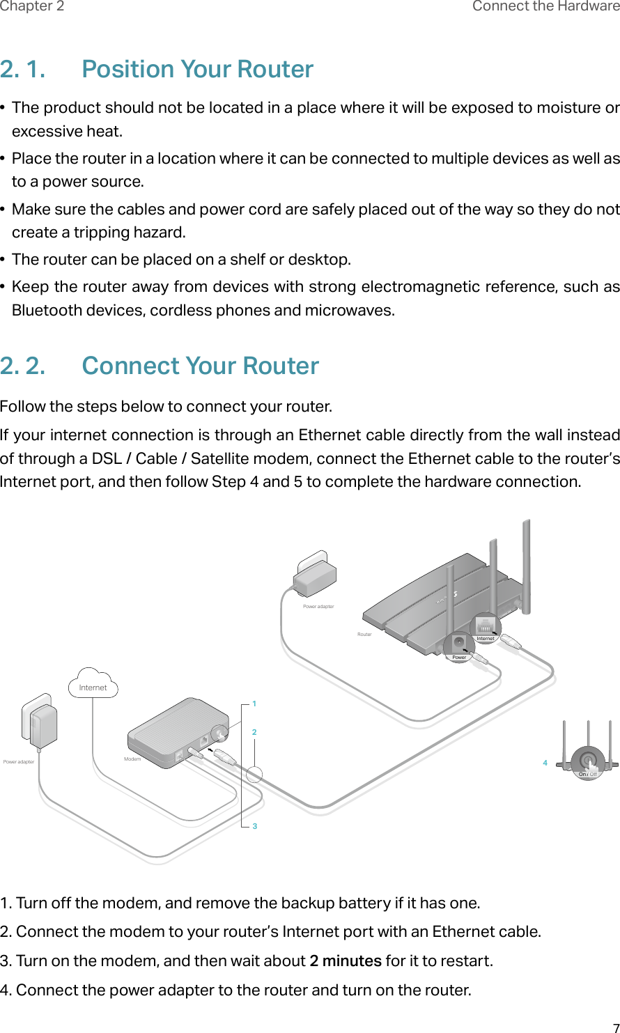 7Chapter 2 Connect the Hardware2. 1.  Position Your Router•  The product should not be located in a place where it will be exposed to moisture or excessive heat.•  Place the router in a location where it can be connected to multiple devices as well as to a power source.•  Make sure the cables and power cord are safely placed out of the way so they do not create a tripping hazard.•  The router can be placed on a shelf or desktop.•  Keep the router away from devices with strong electromagnetic reference, such as Bluetooth devices, cordless phones and microwaves.2. 2.  Connect Your RouterFollow the steps below to connect your router.If your internet connection is through an Ethernet cable directly from the wall instead of through a DSL / Cable / Satellite modem, connect the Ethernet cable to the router’s Internet port, and then follow Step 4 and 5 to complete the hardware connection.4ModemPower adapterPower adapterRouter123InternetOn / OInternetPower1. Turn off the modem, and remove the backup battery if it has one.2. Connect the modem to your router’s Internet port with an Ethernet cable.3. Turn on the modem, and then wait about 2 minutes for it to restart.4. Connect the power adapter to the router and turn on the router.