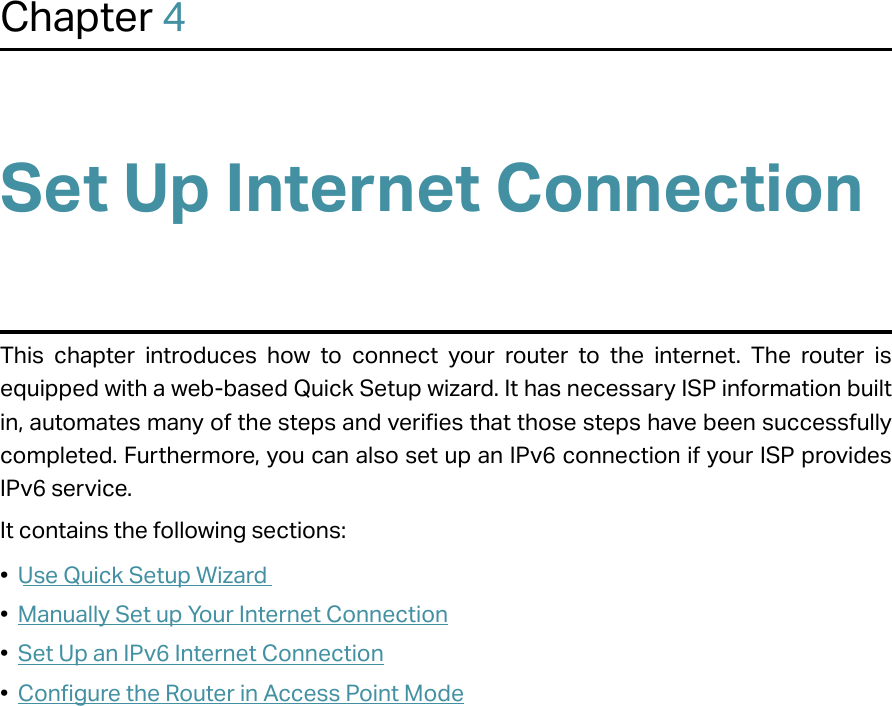 Chapter 4Set Up Internet ConnectionThis chapter introduces how to connect your router to the internet. The router is equipped with a web-based Quick Setup wizard. It has necessary ISP information built in, automates many of the steps and verifies that those steps have been successfully completed. Furthermore, you can also set up an IPv6 connection if your ISP provides IPv6 service. It contains the following sections:•  Use Quick Setup Wizard•  Manually Set up Your Internet Connection•  Set Up an IPv6 Internet Connection•  Configure the Router in Access Point Mode