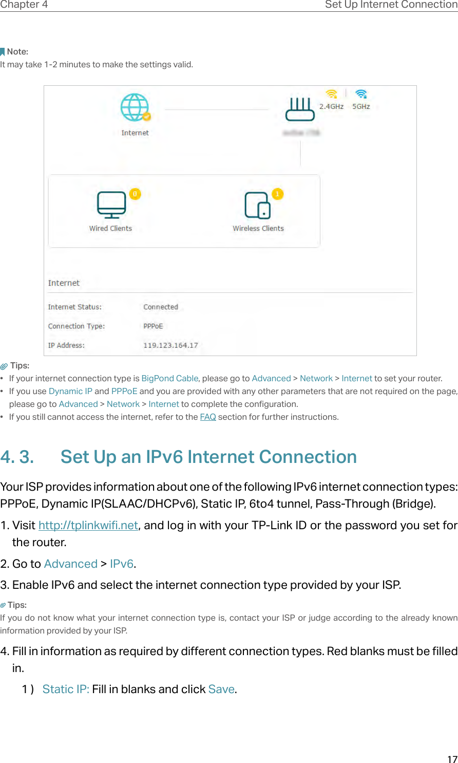 17Chapter 4 Set Up Internet ConnectionNote: It may take 1-2 minutes to make the settings valid. Tips: •  If your internet connection type is BigPond Cable, please go to Advanced &gt; Network &gt; Internet to set your router.•  If you use Dynamic IP and PPPoE and you are provided with any other parameters that are not required on the page, please go to Advanced &gt; Network &gt; Internet to complete the configuration.•  If you still cannot access the internet, refer to the FAQ section for further instructions.4. 3.  Set Up an IPv6 Internet ConnectionYour ISP provides information about one of the following IPv6 internet connection types: PPPoE, Dynamic IP(SLAAC/DHCPv6), Static IP, 6to4 tunnel, Pass-Through (Bridge).1. Visit http://tplinkwifi.net, and log in with your TP-Link ID or the password you set for the router.2. Go to Advanced &gt; IPv6. 3. Enable IPv6 and select the internet connection type provided by your ISP.Tips:If you do not know what your internet connection type is, contact your ISP or judge according to the already known information provided by your ISP.4. Fill in information as required by different connection types. Red blanks must be filled in.1 )  Static IP: Fill in blanks and click Save.