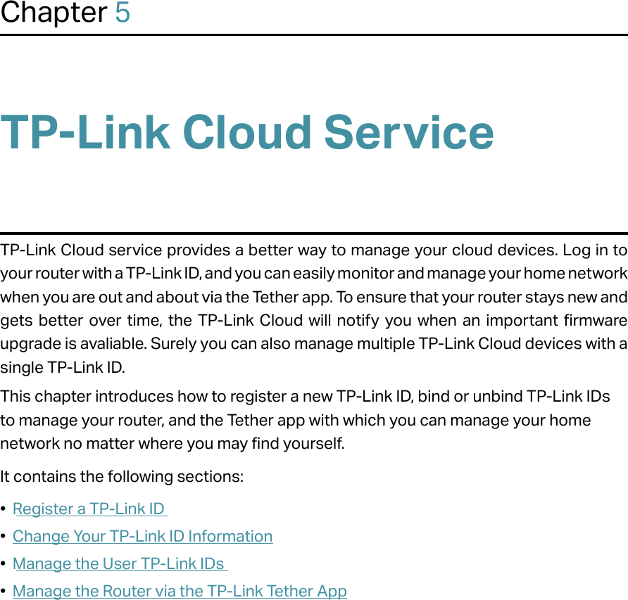 Chapter 5TP-Link Cloud ServiceTP-Link Cloud service provides a better way to manage your cloud devices. Log in to your router with a TP-Link ID, and you can easily monitor and manage your home network when you are out and about via the Tether app. To ensure that your router stays new and gets better over time, the TP-Link Cloud will notify you when an important firmware upgrade is avaliable. Surely you can also manage multiple TP-Link Cloud devices with a single TP-Link ID.This chapter introduces how to register a new TP-Link ID, bind or unbind TP-Link IDs to manage your router, and the Tether app with which you can manage your home network no matter where you may find yourself. It contains the following sections:•  Register a TP-Link ID•  Change Your TP-Link ID Information•  Manage the User TP-Link IDs•  Manage the Router via the TP-Link Tether App