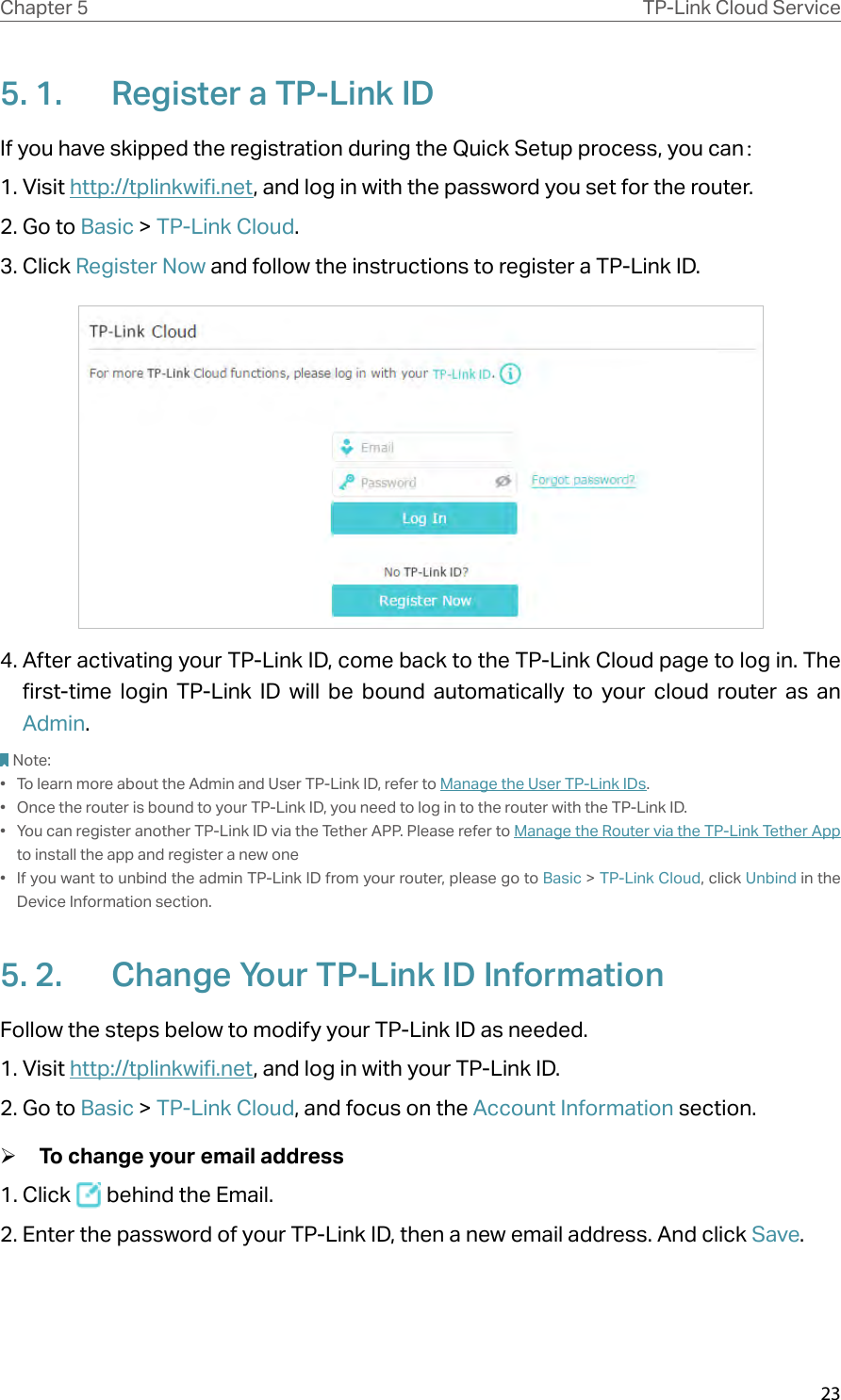 23Chapter 5 TP-Link Cloud Service5. 1.  Register a TP-Link IDIf you have skipped the registration during the Quick Setup process, you can：1. Visit http://tplinkwifi.net, and log in with the password you set for the router.2. Go to Basic &gt; TP-Link Cloud.3. Click Register Now and follow the instructions to register a TP-Link ID.4. After activating your TP-Link ID, come back to the TP-Link Cloud page to log in. The first-time login TP-Link ID will be bound automatically to your cloud router as an Admin.Note:•  To learn more about the Admin and User TP-Link ID, refer to Manage the User TP-Link IDs.•  Once the router is bound to your TP-Link ID, you need to log in to the router with the TP-Link ID. •  You can register another TP-Link ID via the Tether APP. Please refer to Manage the Router via the TP-Link Tether App to install the app and register a new one•  If you want to unbind the admin TP-Link ID from your router, please go to Basic &gt; TP-Link Cloud, click Unbind in the Device Information section.5. 2.  Change Your TP-Link ID InformationFollow the steps below to modify your TP-Link ID as needed.1. Visit http://tplinkwifi.net, and log in with your TP-Link ID.2. Go to Basic &gt; TP-Link Cloud, and focus on the Account Information section. ¾To change your email address1. Click   behind the Email.2. Enter the password of your TP-Link ID, then a new email address. And click Save.