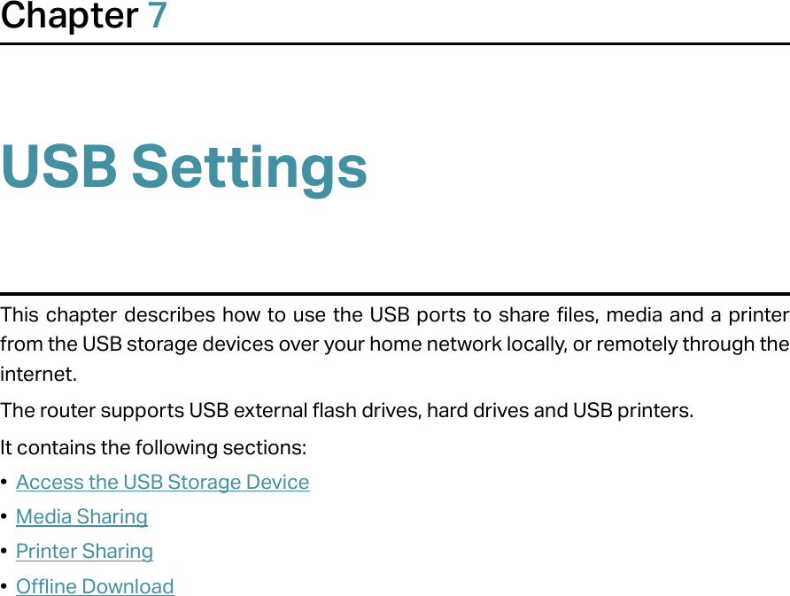 Chapter 7USB SettingsThis chapter describes how to use the USB ports to share files, media and a printer from the USB storage devices over your home network locally, or remotely through the internet.The router supports USB external flash drives, hard drives and USB printers.It contains the following sections:•  Access the USB Storage Device•  Media Sharing•  Printer Sharing•  Offline Download