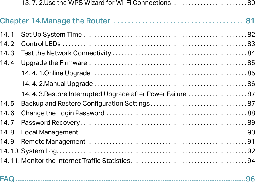 13. 7. 2. Use the WPS Wizard for Wi-Fi Connections. . . . . . . . . . . . . . . . . . . . . . . . . . 80Chapter 14. Manage the Router   . . . . . . . . . . . . . . . . . . . . . . . . . . . . . . . . . . . . .  8114. 1.  Set Up System Time  . . . . . . . . . . . . . . . . . . . . . . . . . . . . . . . . . . . . . . . . . . . . . . . . . . . . . . . . 8214. 2.  Control LEDs  . . . . . . . . . . . . . . . . . . . . . . . . . . . . . . . . . . . . . . . . . . . . . . . . . . . . . . . . . . . . . . . 8314. 3.  Test the Network Connectivity  . . . . . . . . . . . . . . . . . . . . . . . . . . . . . . . . . . . . . . . . . . . . . . 8414. 4.  Upgrade the Firmware  . . . . . . . . . . . . . . . . . . . . . . . . . . . . . . . . . . . . . . . . . . . . . . . . . . . . . . 8514. 4. 1. Online Upgrade  . . . . . . . . . . . . . . . . . . . . . . . . . . . . . . . . . . . . . . . . . . . . . . . . . . . . . 8514. 4. 2. Manual Upgrade  . . . . . . . . . . . . . . . . . . . . . . . . . . . . . . . . . . . . . . . . . . . . . . . . . . . . 8614. 4. 3. Restore Interrupted Upgrade after Power Failure  . . . . . . . . . . . . . . . . . . . . 8714. 5.  Backup and Restore Configuration Settings . . . . . . . . . . . . . . . . . . . . . . . . . . . . . . . . . 8714. 6.  Change the Login Password  . . . . . . . . . . . . . . . . . . . . . . . . . . . . . . . . . . . . . . . . . . . . . . . . 8814. 7.  Password Recovery. . . . . . . . . . . . . . . . . . . . . . . . . . . . . . . . . . . . . . . . . . . . . . . . . . . . . . . . . 8914. 8.  Local Management  . . . . . . . . . . . . . . . . . . . . . . . . . . . . . . . . . . . . . . . . . . . . . . . . . . . . . . . . . 9014. 9.  Remote Management . . . . . . . . . . . . . . . . . . . . . . . . . . . . . . . . . . . . . . . . . . . . . . . . . . . . . . . 9114. 10. System Log. . . . . . . . . . . . . . . . . . . . . . . . . . . . . . . . . . . . . . . . . . . . . . . . . . . . . . . . . . . . . . . . . 9214. 11. Monitor the Internet Traffic Statistics. . . . . . . . . . . . . . . . . . . . . . . . . . . . . . . . . . . . . . . . 94FAQ ................................................................................................................................96