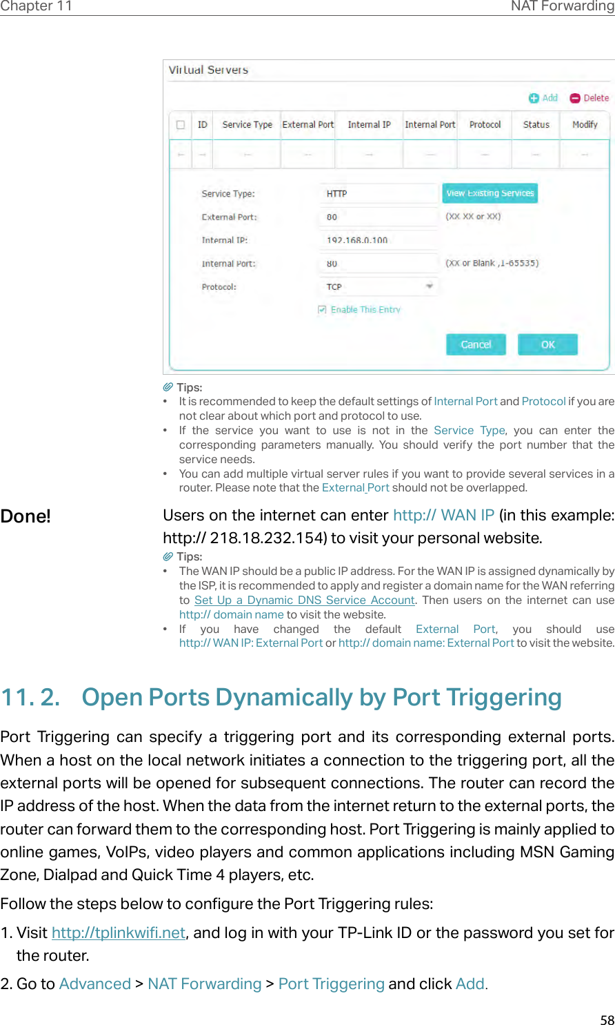 58Chapter 11 NAT ForwardingTips:•  It is recommended to keep the default settings of Internal Port and Protocol if you are not clear about which port and protocol to use.•  If the service you want to use is not in the Service Type, you can enter the corresponding parameters manually. You should verify the port number that the service needs.•  You can add multiple virtual server rules if you want to provide several services in a router. Please note that the External Port should not be overlapped.Users on the internet can enter http:// WAN IP (in this example: http:// 218.18.232.154) to visit your personal website.Tips:•  The WAN IP should be a public IP address. For the WAN IP is assigned dynamically by the ISP, it is recommended to apply and register a domain name for the WAN referring to  Set Up a Dynamic DNS Service Account. Then users on the internet can use  http:// domain name to visit the website.•  If you have changed the default External Port, you should use  http:// WAN IP: External Port or http:// domain name: External Port to visit the website.11. 2.  Open Ports Dynamically by Port TriggeringPort Triggering can specify a triggering port and its corresponding external ports. When a host on the local network initiates a connection to the triggering port, all the external ports will be opened for subsequent connections. The router can record the IP address of the host. When the data from the internet return to the external ports, the router can forward them to the corresponding host. Port Triggering is mainly applied to online games, VoIPs, video players and common applications including MSN Gaming Zone, Dialpad and Quick Time 4 players, etc. Follow the steps below to configure the Port Triggering rules:1. Visit http://tplinkwifi.net, and log in with your TP-Link ID or the password you set for the router.2. Go to Advanced &gt; NAT Forwarding &gt; Port Triggering and click Add.Done!