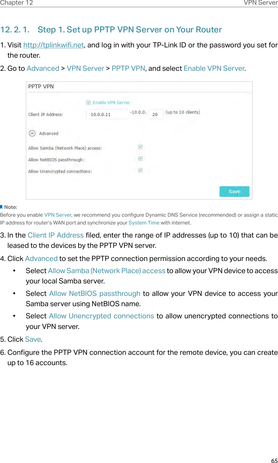 65Chapter 12 VPN Server12. 2. 1.  Step 1. Set up PPTP VPN Server on Your Router1. Visit http://tplinkwifi.net, and log in with your TP-Link ID or the password you set for the router.2. Go to Advanced &gt; VPN Server &gt; PPTP VPN, and select Enable VPN Server.Note:Before you enable VPN Server, we recommend you configure Dynamic DNS Service (recommended) or assign a static IP address for router’s WAN port and synchronize your System Time with internet.3. In the Client IP Address filed, enter the range of IP addresses (up to 10) that can be leased to the devices by the PPTP VPN server.4. Click Advanced to set the PPTP connection permission according to your needs.•  Select Allow Samba (Network Place) access to allow your VPN device to access your local Samba server.•  Select  Allow NetBIOS passthrough to allow your VPN device to access your Samba server using NetBIOS name.•  Select Allow Unencrypted connections to allow unencrypted connections to your VPN server.5. Click Save.6. Configure the PPTP VPN connection account for the remote device, you can create up to 16 accounts.