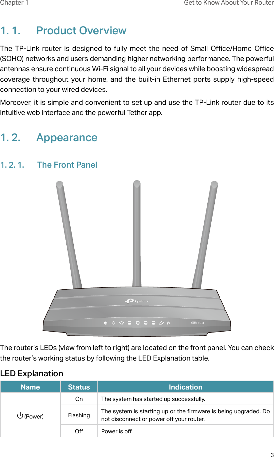 3Chapter 1 Get to Know About Your Router1. 1.  Product OverviewThe TP-Link router is designed to fully meet the need of Small Office/Home Office (SOHO) networks and users demanding higher networking performance. The powerful antennas ensure continuous Wi-Fi signal to all your devices while boosting widespread coverage throughout your home, and the built-in Ethernet ports supply high-speed connection to your wired devices.Moreover, it is simple and convenient to set up and use the TP-Link router due to its intuitive web interface and the powerful Tether app.  1. 2.  Appearance1. 2. 1.  The Front PanelThe router’s LEDs (view from left to right) are located on the front panel. You can check the router’s working status by following the LED Explanation table.LED ExplanationName Status Indication (Power)On The system has started up successfully.Flashing The system is starting up or the firmware is being upgraded. Do not disconnect or power off your router.Off Power is off. 
