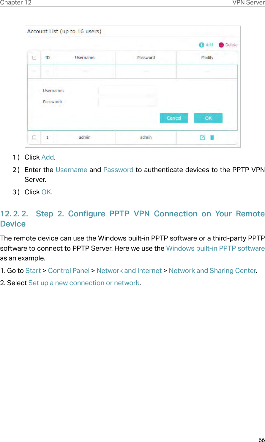 66Chapter 12 VPN Server1 )  Click Add.2 )  Enter the Username and Password to authenticate devices to the PPTP VPN Server.3 )  Click OK.12. 2. 2.  Step 2. Configure PPTP VPN Connection on Your Remote DeviceThe remote device can use the Windows built-in PPTP software or a third-party PPTP software to connect to PPTP Server. Here we use the Windows built-in PPTP software as an example.1. Go to Start &gt; Control Panel &gt; Network and Internet &gt; Network and Sharing Center.2. Select Set up a new connection or network.