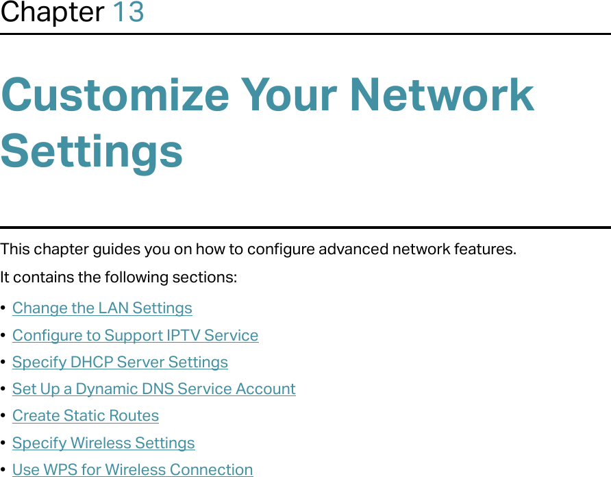 Chapter 13Customize Your Network SettingsThis chapter guides you on how to configure advanced network features.It contains the following sections:•  Change the LAN Settings•  Configure to Support IPTV Service•  Specify DHCP Server Settings•  Set Up a Dynamic DNS Service Account•  Create Static Routes•  Specify Wireless Settings•  Use WPS for Wireless Connection