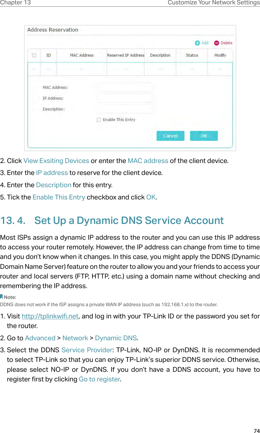 74Chapter 13 Customize Your Network Settings2. Click View Exsiting Devices or enter the MAC address of the client device.3. Enter the IP address to reserve for the client device.4. Enter the Description for this entry.5. Tick the Enable This Entry checkbox and click OK. 13. 4.  Set Up a Dynamic DNS Service AccountMost ISPs assign a dynamic IP address to the router and you can use this IP address to access your router remotely. However, the IP address can change from time to time and you don’t know when it changes. In this case, you might apply the DDNS (Dynamic Domain Name Server) feature on the router to allow you and your friends to access your router and local servers (FTP, HTTP, etc.) using a domain name without checking and remembering the IP address. Note: DDNS does not work if the ISP assigns a private WAN IP address (such as 192.168.1.x) to the router. 1. Visit http://tplinkwifi.net, and log in with your TP-Link ID or the password you set for the router.2. Go to Advanced &gt; Network &gt; Dynamic DNS.3. Select the DDNS Service Provider: TP-Link, NO-IP or DynDNS. It is recommended to select TP-Link so that you can enjoy TP-Link’s superior DDNS service. Otherwise, please select NO-IP or DynDNS. If you don’t have a DDNS account, you have to  register first by clicking Go to register.