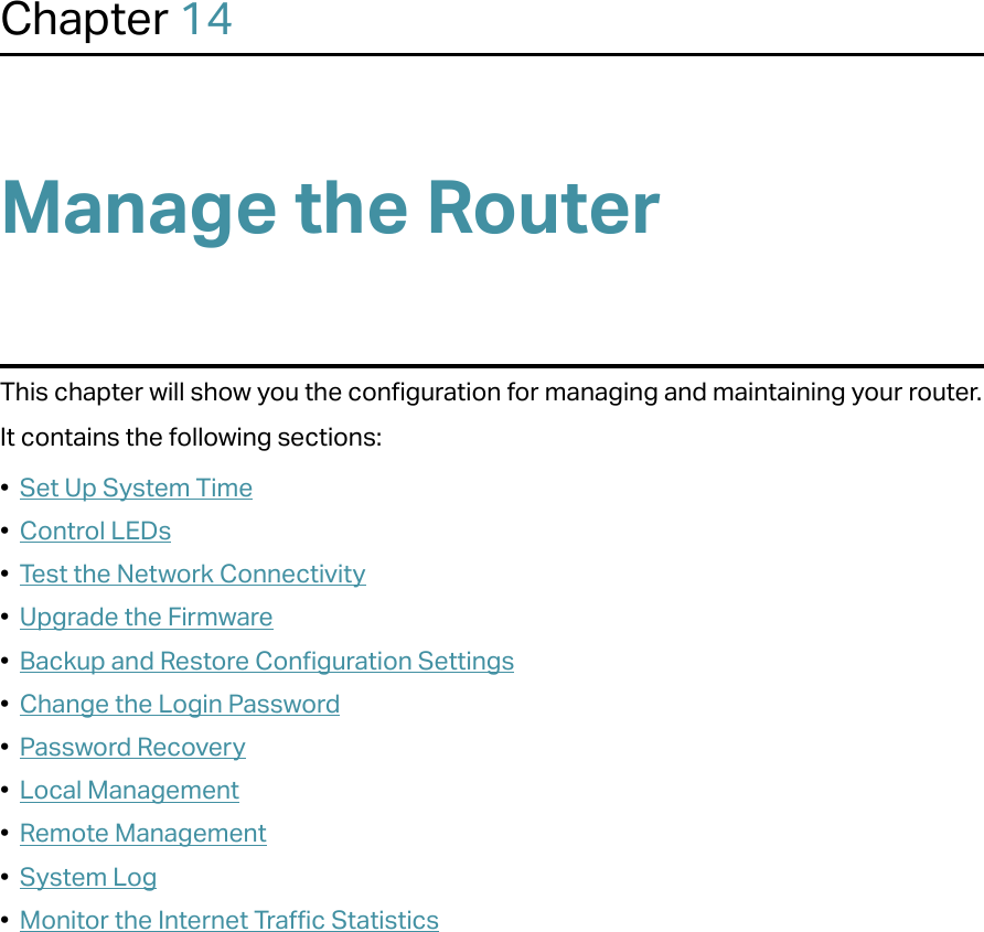Chapter 14Manage the Router This chapter will show you the configuration for managing and maintaining your router.It contains the following sections:•  Set Up System Time•  Control LEDs•  Test the Network Connectivity•  Upgrade the Firmware•  Backup and Restore Configuration Settings•  Change the Login Password•  Password Recovery•  Local Management•  Remote Management•  System Log•  Monitor the Internet Traffic Statistics