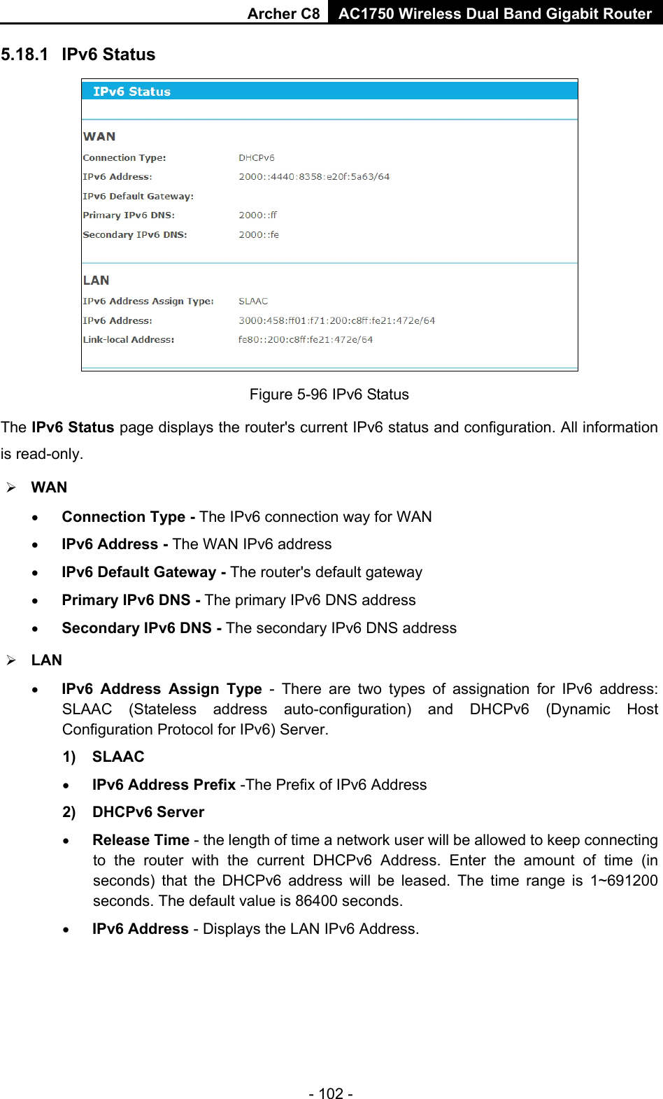 Archer C8 AC1750 Wireless Dual Band Gigabit Router  - 102 - 5.18.1 IPv6 Status  Figure 5-96 IPv6 Status The IPv6 Status page displays the router&apos;s current IPv6 status and configuration. All information is read-only.    WAN   • Connection Type - The IPv6 connection way for WAN • IPv6 Address - The WAN IPv6 address • IPv6 Default Gateway - The router&apos;s default gateway • Primary IPv6 DNS - The primary IPv6 DNS address • Secondary IPv6 DNS - The secondary IPv6 DNS address  LAN • IPv6 Address Assign Type  -  There are two types of assignation for IPv6 address: SLAAC (Stateless address auto-configuration) and DHCPv6 (Dynamic Host Configuration Protocol for IPv6) Server. 1) SLAAC • IPv6 Address Prefix -The Prefix of IPv6 Address 2) DHCPv6 Server • Release Time - the length of time a network user will be allowed to keep connecting to the router with the current DHCPv6 Address. Enter the amount of time (in seconds) that the DHCPv6 address will be leased. The time range is 1~691200 seconds. The default value is 86400 seconds. • IPv6 Address - Displays the LAN IPv6 Address. 