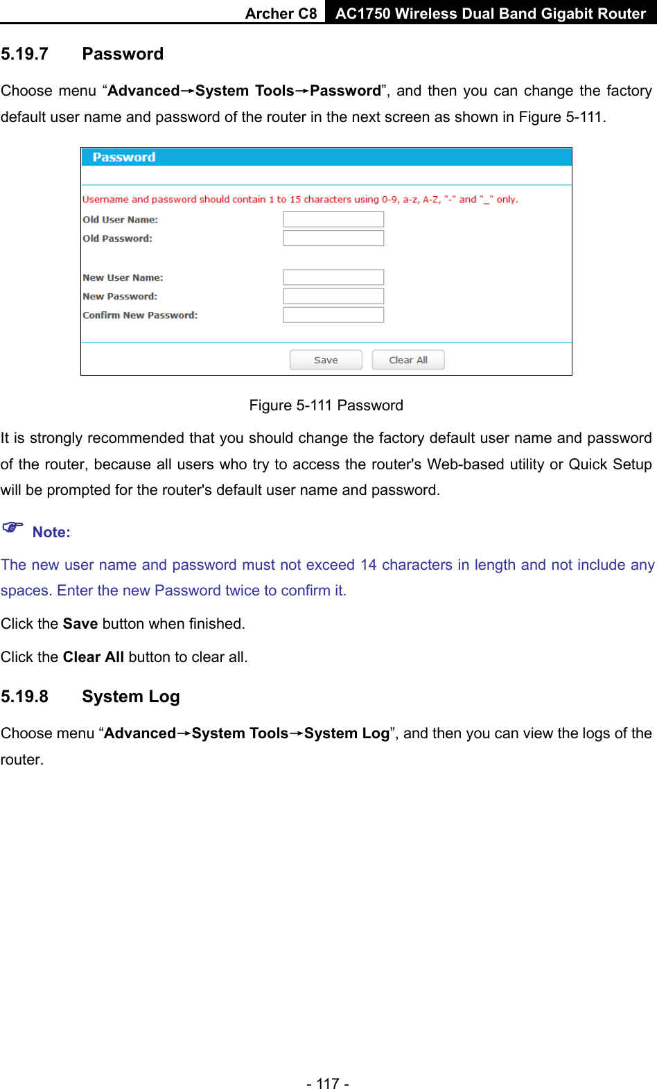 Archer C8 AC1750 Wireless Dual Band Gigabit Router  - 117 - 5.19.7 Password Choose menu “Advanced→System Tools→Password”, and then you can change the factory default user name and password of the router in the next screen as shown in Figure 5-111.  Figure 5-111 Password It is strongly recommended that you should change the factory default user name and password of the router, because all users who try to access the router&apos;s Web-based utility or Quick Setup will be prompted for the router&apos;s default user name and password.  Note: The new user name and password must not exceed 14 characters in length and not include any spaces. Enter the new Password twice to confirm it. Click the Save button when finished. Click the Clear All button to clear all. 5.19.8 System Log Choose menu “Advanced→System Tools→System Log”, and then you can view the logs of the router. 