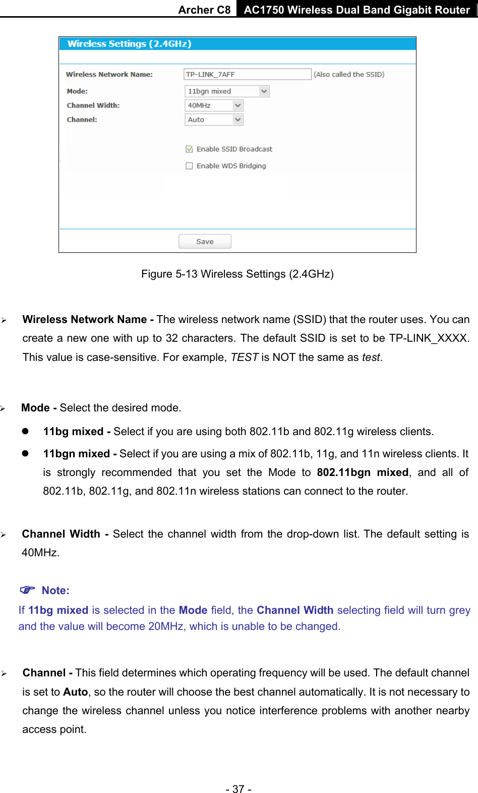 Archer C8 AC1750 Wireless Dual Band Gigabit Router  - 37 -  Figure 5-13 Wireless Settings (2.4GHz)  Wireless Network Name - The wireless network name (SSID) that the router uses. You can create a new one with up to 32 characters. The default SSID is set to be TP-LINK_XXXX. This value is case-sensitive. For example, TEST is NOT the same as test.    Mode - Select the desired mode.    11bg mixed - Select if you are using both 802.11b and 802.11g wireless clients.  11bgn mixed - Select if you are using a mix of 802.11b, 11g, and 11n wireless clients. It is strongly recommended that you set the Mode to 802.11bgn mixed, and all of 802.11b, 802.11g, and 802.11n wireless stations can connect to the router.  Channel  Width  -  Select the channel width from the drop-down list. The default setting is 40MHz.  Note:   If 11bg mixed is selected in the Mode field, the Channel Width selecting field will turn grey and the value will become 20MHz, which is unable to be changed.    Channel - This field determines which operating frequency will be used. The default channel is set to Auto, so the router will choose the best channel automatically. It is not necessary to change the wireless channel unless you notice interference problems with another nearby access point. 