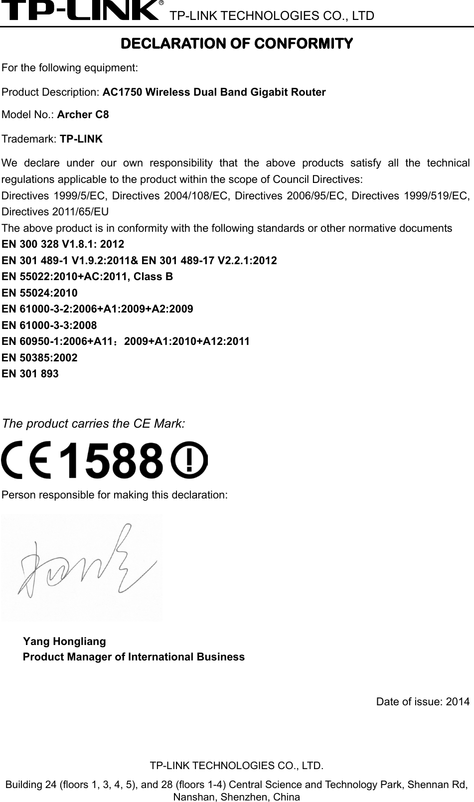  TP-LINK TECHNOLOGIES CO., LTD TP-LINK TECHNOLOGIES CO., LTD. Building 24 (floors 1, 3, 4, 5), and 28 (floors 1-4) Central Science and Technology Park, Shennan Rd, Nanshan, Shenzhen, China DECLARATION OF CONFORMITY For the following equipment: Product Description: AC1750 Wireless Dual Band Gigabit Router Model No.: Archer C8 Trademark: TP-LINK  We declare under our own responsibility that the above products satisfy all the technical regulations applicable to the product within the scope of Council Directives:     Directives 1999/5/EC, Directives 2004/108/EC, Directives 2006/95/EC, Directives 1999/519/EC, Directives 2011/65/EU The above product is in conformity with the following standards or other normative documents EN 300 328 V1.8.1: 2012 EN 301 489-1 V1.9.2:2011&amp; EN 301 489-17 V2.2.1:2012 EN 55022:2010+AC:2011, Class B EN 55024:2010 EN 61000-3-2:2006+A1:2009+A2:2009 EN 61000-3-3:2008 EN 60950-1:2006+A11：2009+A1:2010+A12:2011 EN 50385:2002 EN 301 893  The product carries the CE Mark:  Person responsible for making this declaration:  Yang Hongliang Product Manager of International Business    Date of issue: 2014