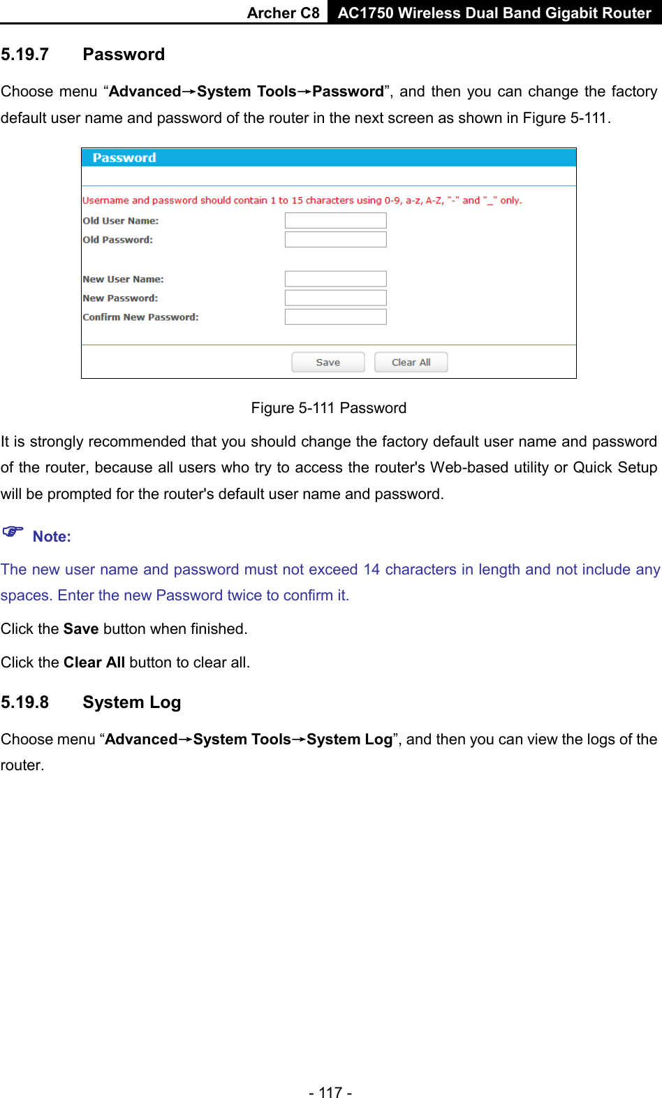 Archer C8 AC1750 Wireless Dual Band Gigabit Router  - 117 - 5.19.7 Password Choose menu “Advanced→System Tools→Password”, and then you can change the factory default user name and password of the router in the next screen as shown in Figure 5-111.  Figure 5-111 Password It is strongly recommended that you should change the factory default user name and password of the router, because all users who try to access the router&apos;s Web-based utility or Quick Setup will be prompted for the router&apos;s default user name and password.  Note: The new user name and password must not exceed 14 characters in length and not include any spaces. Enter the new Password twice to confirm it. Click the Save button when finished. Click the Clear All button to clear all. 5.19.8 System Log Choose menu “Advanced→System Tools→System Log”, and then you can view the logs of the router. 