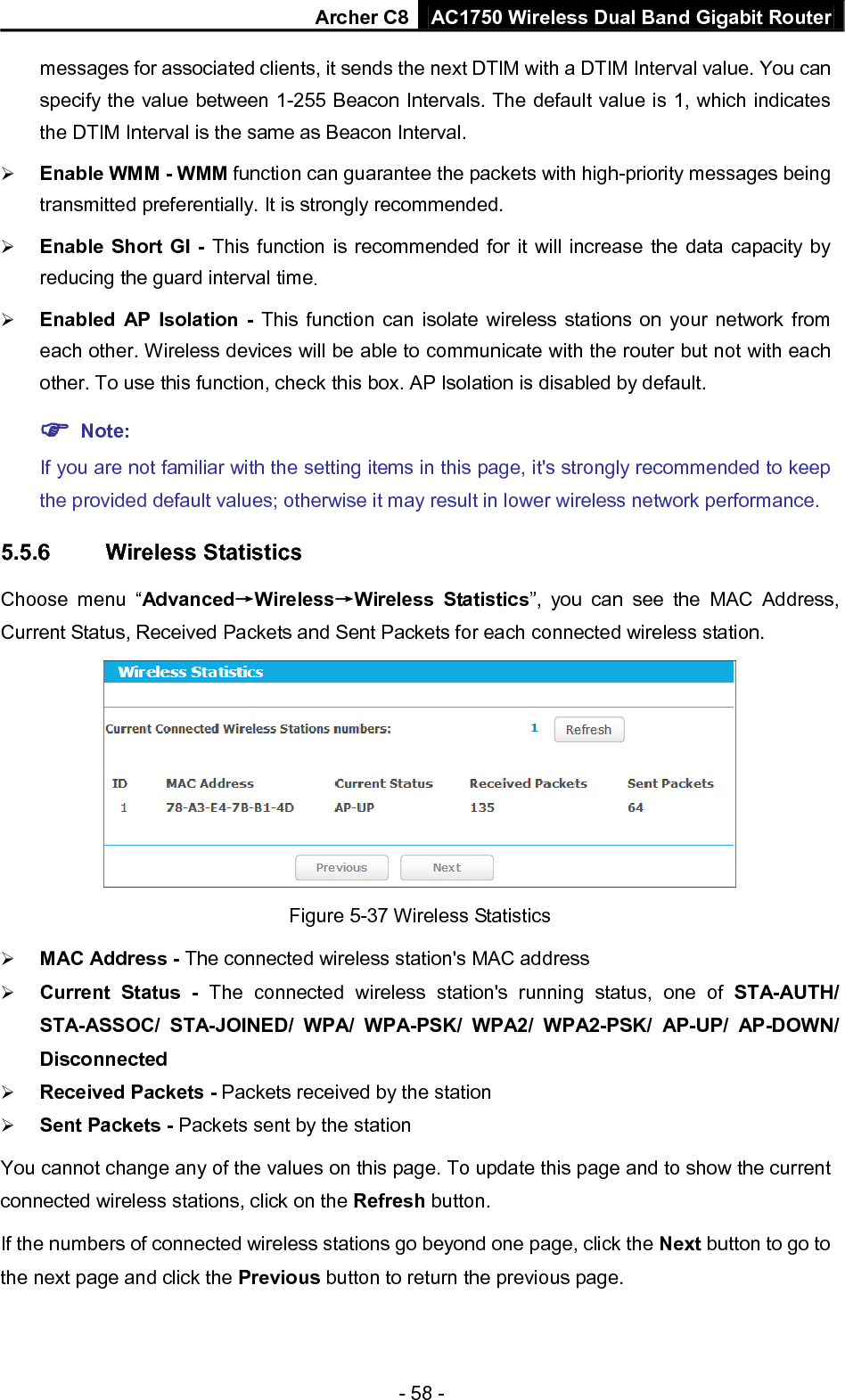 Archer C8 AC1750 Wireless Dual Band Gigabit Router  - 58 - messages for associated clients, it sends the next DTIM with a DTIM Interval value. You can specify the value between 1-255 Beacon Intervals. The default value is 1, which indicates the DTIM Interval is the same as Beacon Interval.    Enable WMM - WMM function can guarantee the packets with high-priority messages being transmitted preferentially. It is strongly recommended.    Enable Short GI - This function is recommended for it will increase the data capacity by reducing the guard interval time.    Enabled AP Isolation - This function can isolate wireless stations on your network from each other. Wireless devices will be able to communicate with the router but not with each other. To use this function, check this box. AP Isolation is disabled by default.  Note:   If you are not familiar with the setting items in this page, it&apos;s strongly recommended to keep the provided default values; otherwise it may result in lower wireless network performance. 5.5.6 Wireless Statistics Choose menu “Advanced→Wireless→Wireless Statistics”, you can see the MAC Address, Current Status, Received Packets and Sent Packets for each connected wireless station.  Figure 5-37 Wireless Statistics  MAC Address - The connected wireless station&apos;s MAC address  Current Status - The connected wireless station&apos;s running status, one of STA-AUTH/ STA-ASSOC/ STA-JOINED/ WPA/ WPA-PSK/ WPA2/ WPA2-PSK/ AP-UP/ AP-DOWN/ Disconnected  Received Packets - Packets received by the station  Sent Packets - Packets sent by the station You cannot change any of the values on this page. To update this page and to show the current connected wireless stations, click on the Refresh button.   If the numbers of connected wireless stations go beyond one page, click the Next button to go to the next page and click the Previous button to return the previous page. 