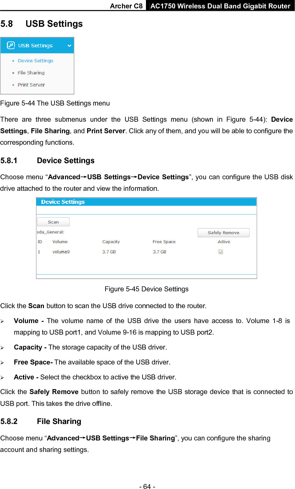 Archer C8 AC1750 Wireless Dual Band Gigabit Router  - 64 - 5.8 USB Settings  Figure 5-44 The USB Settings menu There are three submenus under the USB Settings menu (shown in Figure  5-44):  Device Settings, File Sharing, and Print Server. Click any of them, and you will be able to configure the corresponding functions. 5.8.1 Device Settings Choose menu “Advanced→USB Settings→Device Settings”, you can configure the USB disk drive attached to the router and view the information.  Figure 5-45 Device Settings Click the Scan button to scan the USB drive connected to the router.    Volume  -  The volume name of the USB drive the users have access to. Volume 1-8 is mapping to USB port1, and Volume 9-16 is mapping to USB port2.  Capacity - The storage capacity of the USB driver.    Free Space- The available space of the USB driver.    Active - Select the checkbox to active the USB driver. Click the Safely Remove button to safely remove the USB storage device that is connected to USB port. This takes the drive offline. 5.8.2 File Sharing Choose menu “Advanced→USB Settings→File Sharing”, you can configure the sharing account and sharing settings. 