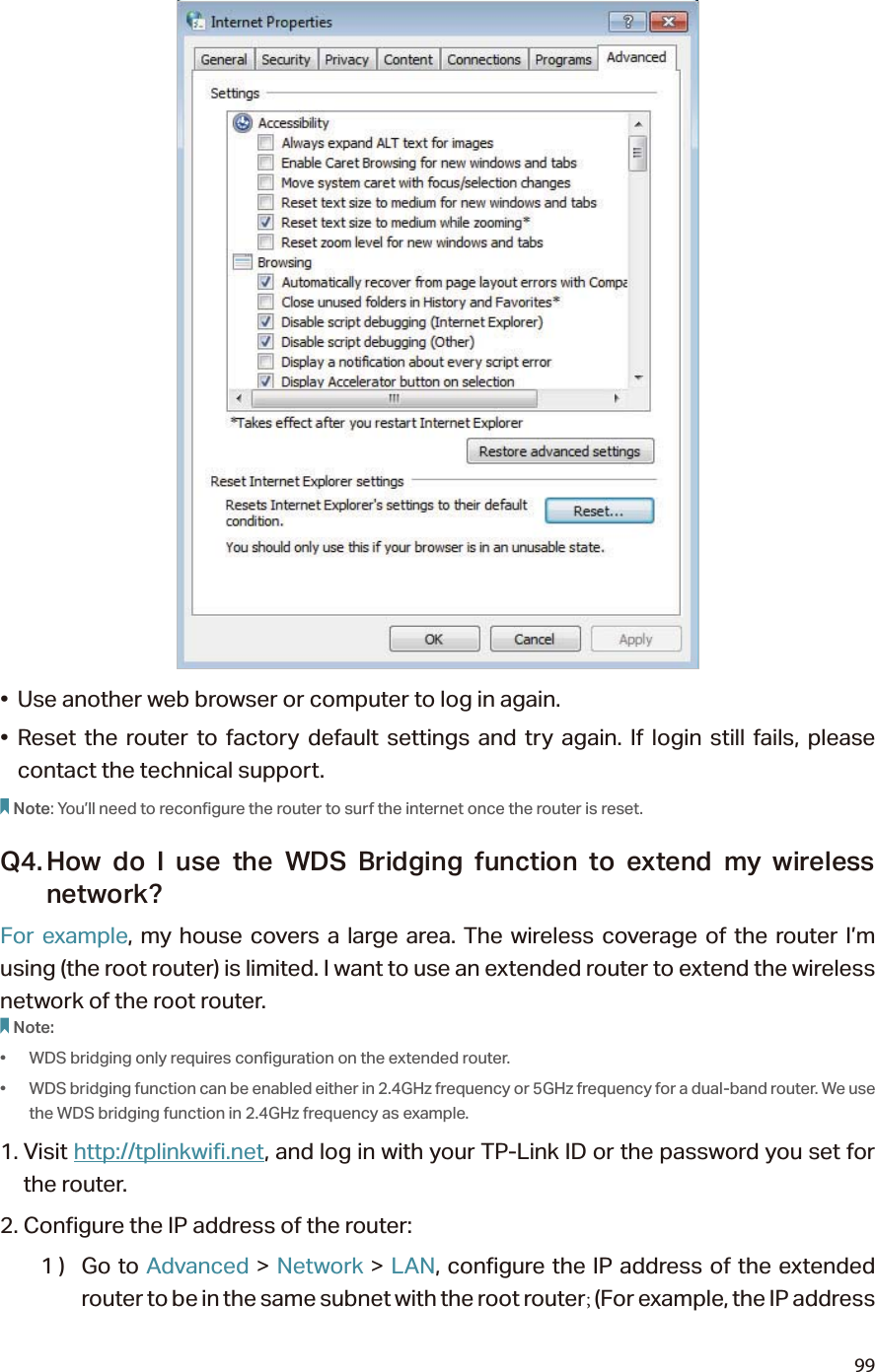 99•  Use another web browser or computer to log in again.• Reset the router to factory default settings and try again. If login still fails, please contact the technical support.Note: You’ll need to reconfigure the router to surf the internet once the router is reset.Q4. How do I use the WDS Bridging function to extend my wireless network?For example, my house covers a large area. The wireless coverage of the router I’m using (the root router) is limited. I want to use an extended router to extend the wireless network of the root router.Note:•  WDS bridging only requires configuration on the extended router.•  WDS bridging function can be enabled either in 2.4GHz frequency or 5GHz frequency for a dual-band router. We use the WDS bridging function in 2.4GHz frequency as example.1. Visit http://tplinkwifi.net, and log in with your TP-Link ID or the password you set for the router. 2. Configure the IP address of the router:1 )  Go to Advanced &gt; Network &gt; LAN, configure the IP address of the extended router to be in the same subnet with the root router; (For example, the IP address 