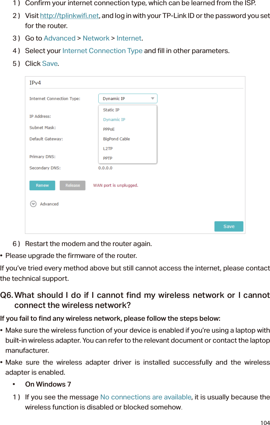 1041 )  Confirm your internet connection type, which can be learned from the ISP.2 )  Visit http://tplinkwifi.net, and log in with your TP-Link ID or the password you set for the router.3 )  Go to Advanced &gt; Network &gt; Internet.4 )  Select your Internet Connection Type and fill in other parameters.5 )  Click Save.6 )  Restart the modem and the router again.•  Please upgrade the firmware of the router.If you’ve tried every method above but still cannot access the internet, please contact the technical support.Q6. What should I do if I cannot find my wireless network or I cannot connect the wireless network?If you fail to find any wireless network, please follow the steps below:•  Make sure the wireless function of your device is enabled if you’re using a laptop with built-in wireless adapter. You can refer to the relevant document or contact the laptop manufacturer.• Make sure the wireless adapter driver is installed successfully and the wireless adapter is enabled.•  On Windows 71 )  If you see the message No connections are available, it is usually because the wireless function is disabled or blocked somehow.
