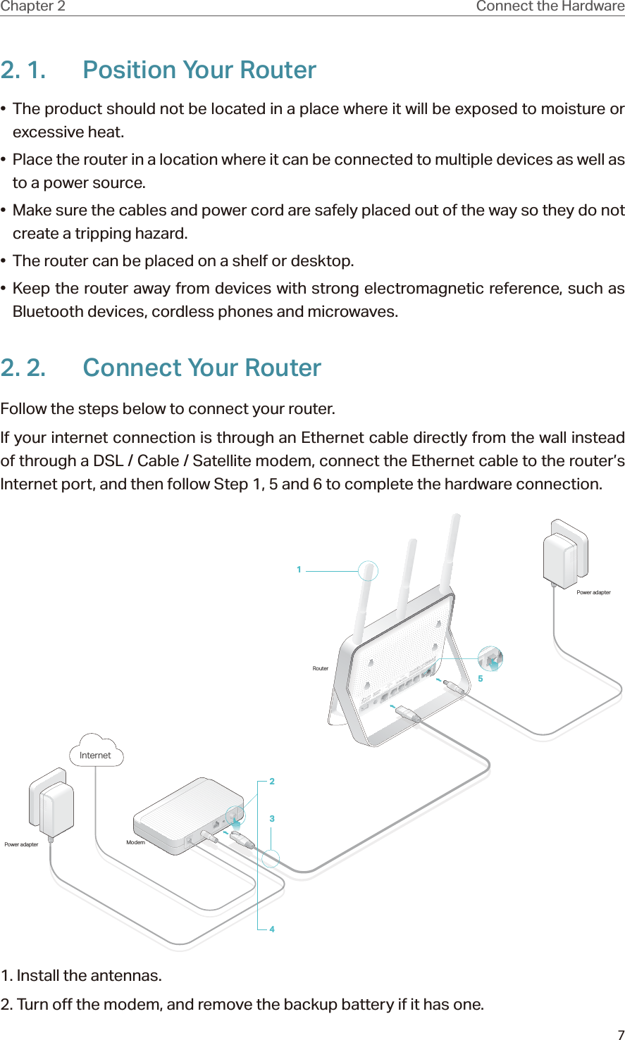 7Chapter 2 Connect the Hardware2. 1.  Position Your Router•  The product should not be located in a place where it will be exposed to moisture or excessive heat.•  Place the router in a location where it can be connected to multiple devices as well as to a power source.•  Make sure the cables and power cord are safely placed out of the way so they do not create a tripping hazard.•  The router can be placed on a shelf or desktop.• Keep the router away from devices with strong electromagnetic reference, such as Bluetooth devices, cordless phones and microwaves.2. 2.  Connect Your RouterFollow the steps below to connect your router.If your internet connection is through an Ethernet cable directly from the wall instead of through a DSL / Cable / Satellite modem, connect the Ethernet cable to the router’s Internet port, and then follow Step 1, 5 and 6 to complete the hardware connection.ModemPower adapterRouterPower adapter5Internet24311. Install the antennas.2. Turn off the modem, and remove the backup battery if it has one.
